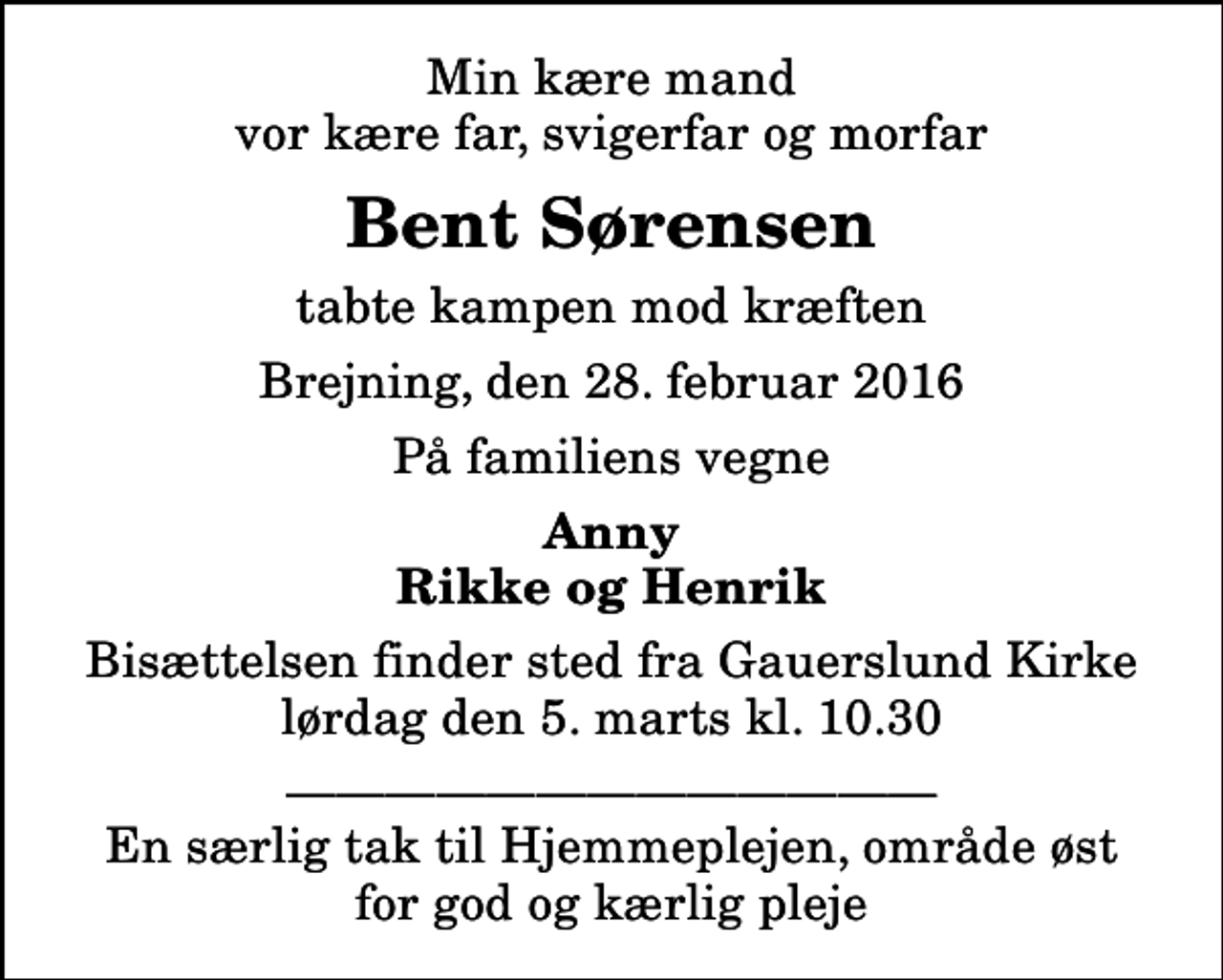 <p>Min kære mand vor kære far, svigerfar og morfar<br />Bent Sørensen<br />tabte kampen mod kræften<br />Brejning, den 28. februar 2016<br />På familiens vegne<br />Anny Rikke og Henrik<br />Bisættelsen finder sted fra Gauerslund Kirke lørdag den 5. marts kl. 10.30<br />En særlig tak til Hjemmeplejen, område øst for god og kærlig pleje</p>