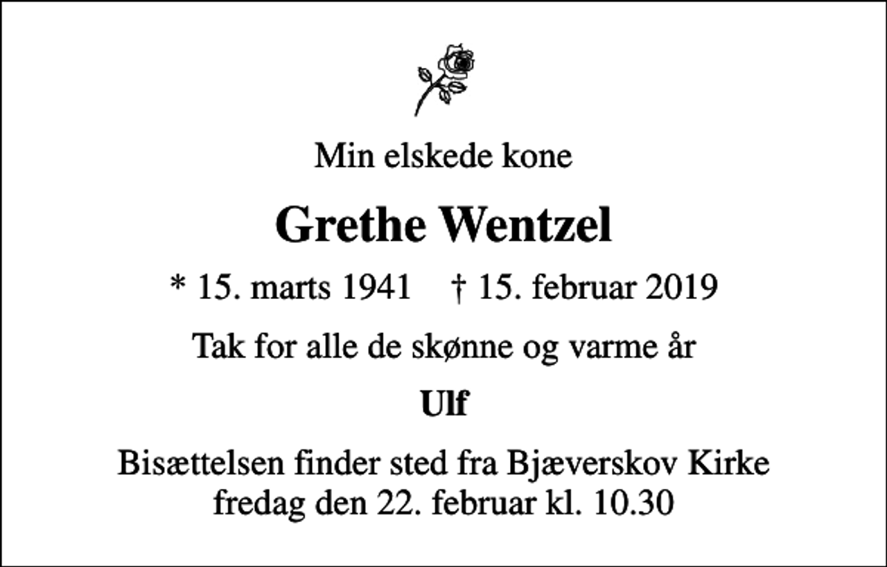 <p>Min elskede kone<br />Grethe Wentzel<br />* 15. marts 1941 ✝ 15. februar 2019<br />Tak for alle de skønne og varme år<br />Ulf<br />Bisættelsen finder sted fra Bjæverskov Kirke fredag den 22. februar kl. 10.30</p>