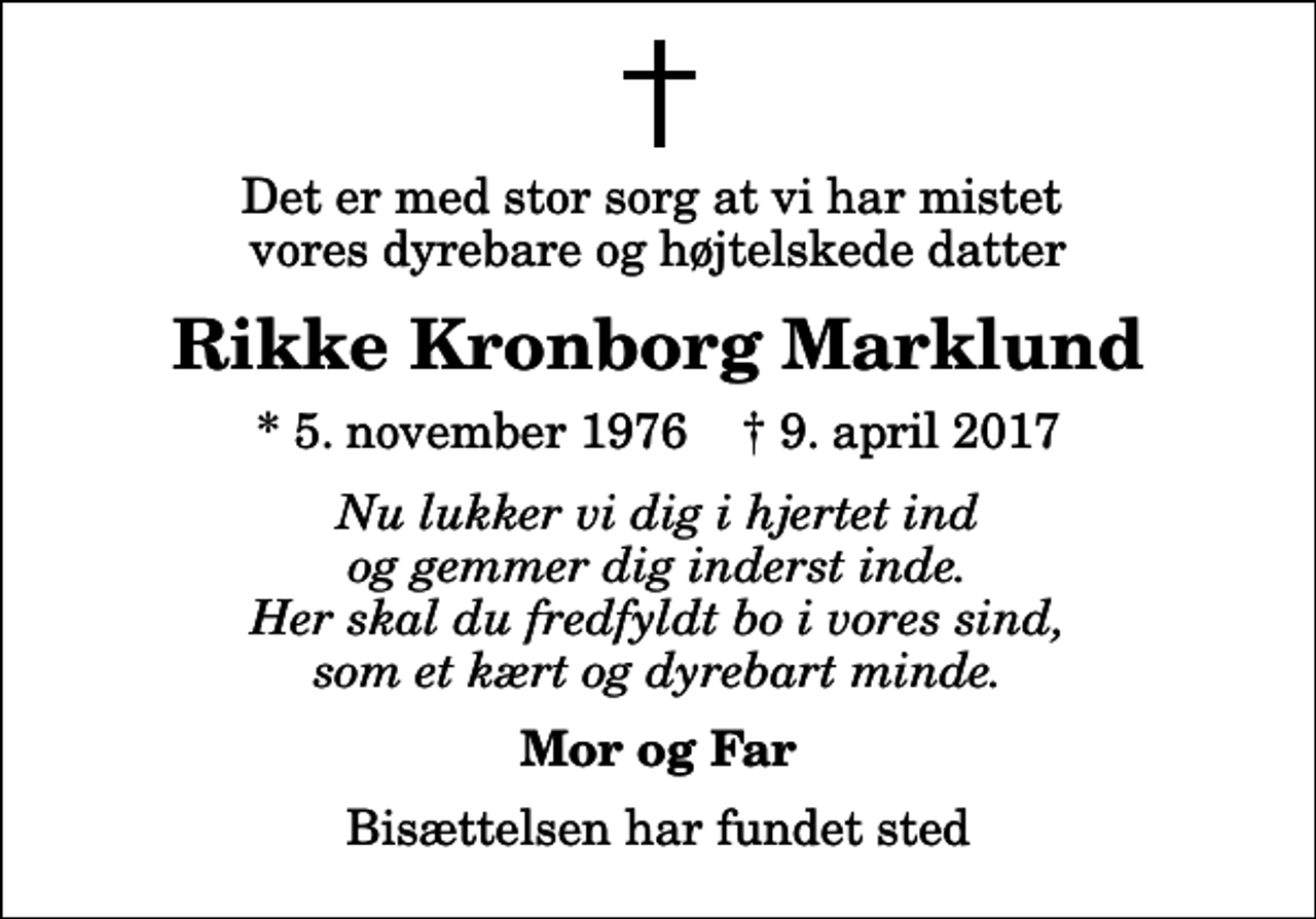 <p>Det er med stor sorg at vi har mistet vores dyrebare og højtelskede datter<br />Rikke Kronborg Marklund<br />* 5. november 1976 ✝ 9. april 2017<br />Nu lukker vi dig i hjertet ind og gemmer dig inderst inde. Her skal du fredfyldt bo i vores sind, som et kært og dyrebart minde.<br />Mor og Far<br />Bisættelsen har fundet sted</p>