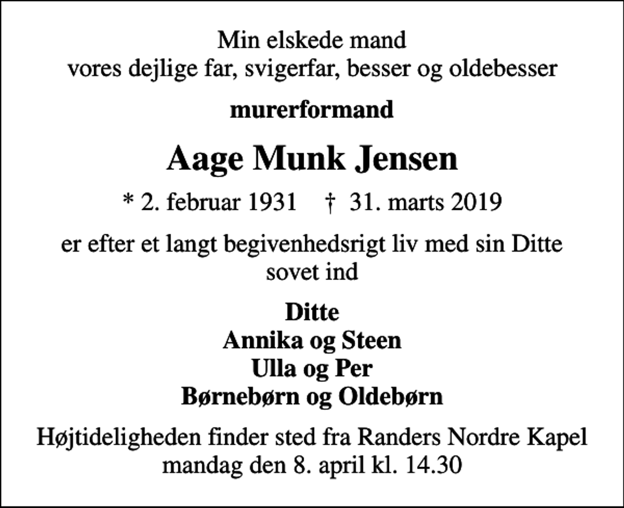 <p>Min elskede mand vores dejlige far, svigerfar, besser og oldebesser<br />murerformand<br />Aage Munk Jensen<br />* 2. februar 1931 ✝ 31. marts 2019<br />er efter et langt begivenhedsrigt liv med sin Ditte sovet ind<br />Ditte<br />Højtideligheden finder sted fra Randers Nordre Kapel mandag den 8. april kl. 14.30</p>