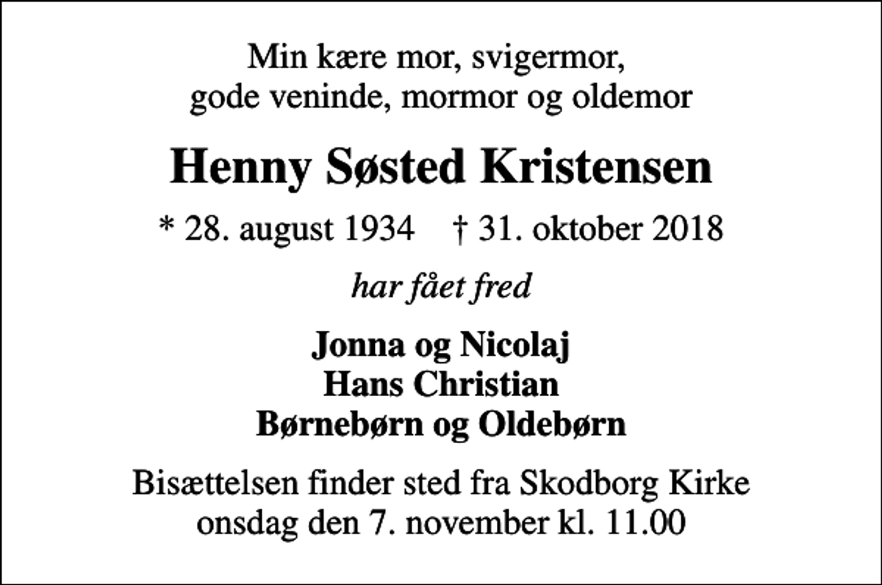 <p>Min kære mor, svigermor, gode veninde, mormor og oldemor<br />Henny Søsted Kristensen<br />* 28. august 1934 ✝ 31. oktober 2018<br />har fået fred<br />Jonna og Nicolaj Hans Christian Børnebørn og Oldebørn<br />Bisættelsen finder sted fra Skodborg Kirke onsdag den 7. november kl. 11.00</p>