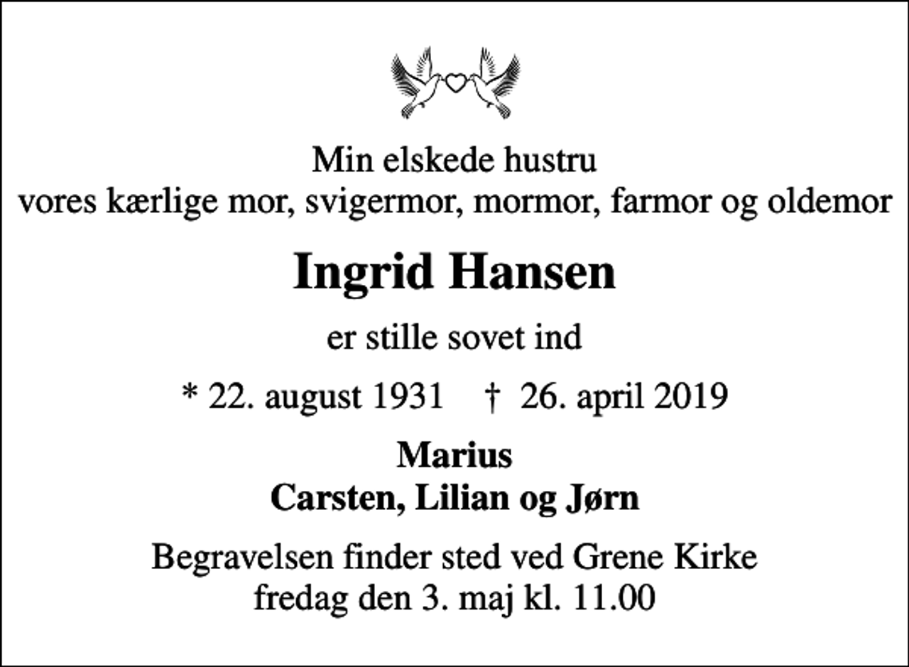 <p>Min elskede hustru vores kærlige mor, svigermor, mormor, farmor og oldemor<br />Ingrid Hansen<br />er stille sovet ind<br />* 22. august 1931 ✝ 26. april 2019<br />Marius Carsten, Lilian og Jørn<br />Begravelsen finder sted ved Grene Kirke fredag den 3. maj kl. 11.00</p>