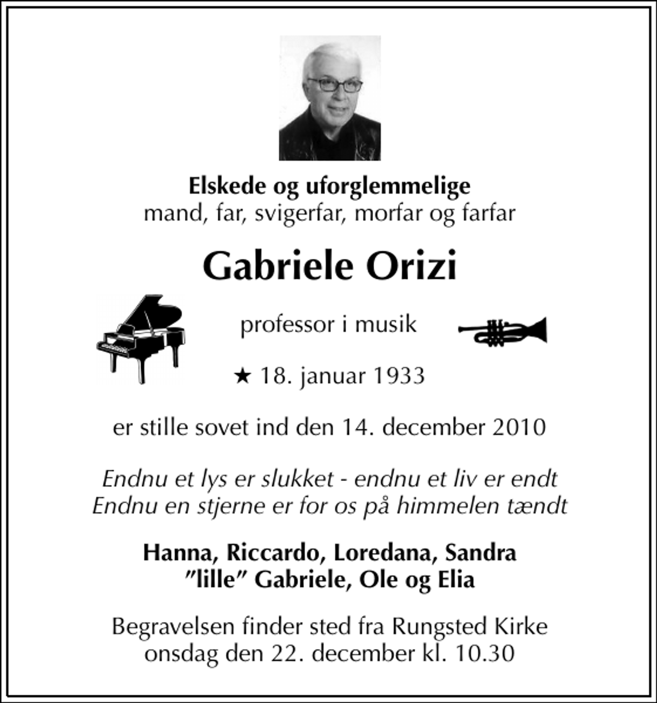 <p>Elskede og uforglemmelig mand, far, svigerfar, morfar og farfar<br />Gabriele Orizi<br />Professor i musik<br />* 18. januar 1933<br />er stille sovet ind den 13. december 2010<br />Endnu et lys er slukket - endnu et liv er endt Endnu en stjerne er for os på himmelen tændt<br />Hanna, Riccoardo, Loredana, Sandra, lille Gabriele, Ole og Elia<br />Begravelsen finder sted fra Rungsted Kirke onsdag den 22. december kl. 10.30</p>