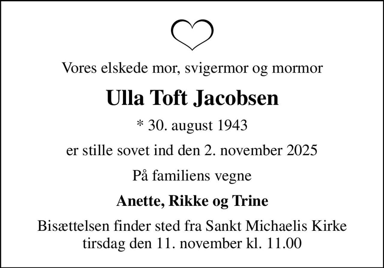 Vores elskede mor, svigermor og mormor
Ulla Toft Jacobsen
* 30. august 1943
er stille sovet ind den 2. november 2025
På familiens vegne
Anette, Rikke og Trine
Bisættelsen finder sted fra Sankt Michaelis Kirke  tirsdag den 11. november kl. 11.00