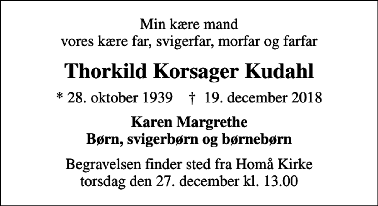 <p>Min kære mand vores kære far, svigerfar, morfar og farfar<br />Thorkild Korsager Kudahl<br />* 28. oktober 1939 ✝ 19. december 2018<br />Karen Margrethe Børn, svigerbørn og børnebørn<br />Begravelsen finder sted fra Homå Kirke torsdag den 27. december kl. 13.00</p>