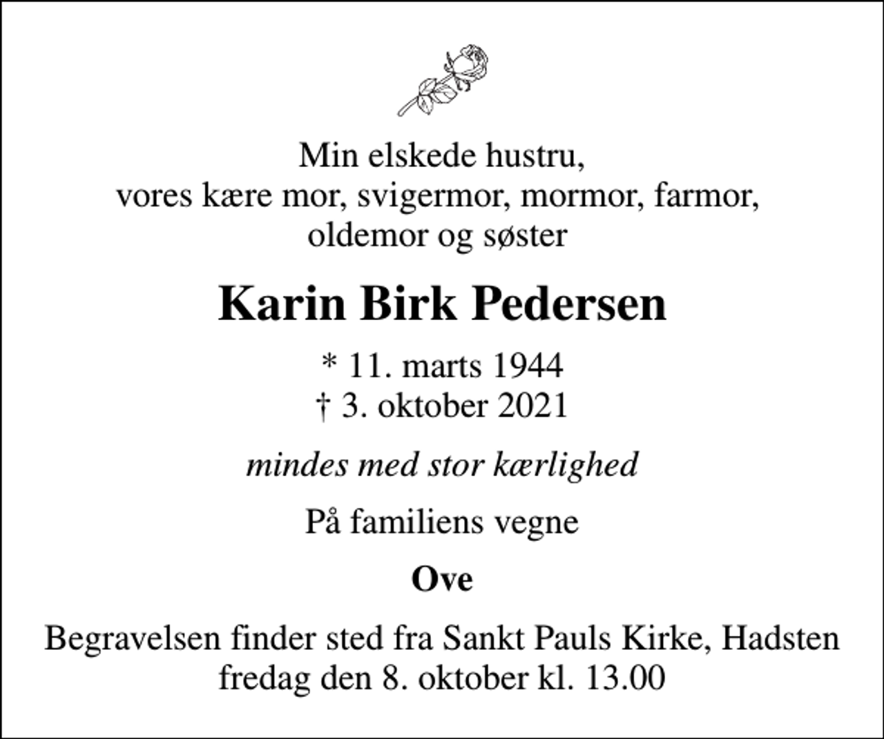 <p>Min elskede hustru, vores kære mor, svigermor, mormor, farmor, oldemor og søster<br />Karin Birk Pedersen<br />* 11. marts 1944<br />✝ 3. oktober 2021<br />mindes med stor kærlighed<br />På familiens vegne<br />Ove<br />Begravelsen finder sted fra Sankt Pauls Kirke, Hadsten fredag den 8. oktober kl. 13.00</p>