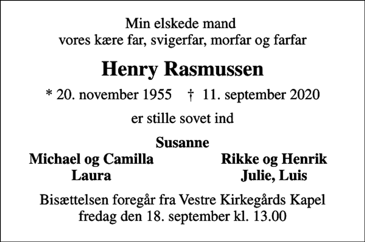 <p>Min elskede mand vores kære far, svigerfar, morfar og farfar<br />Henry Rasmussen<br />* 20. november 1955 ✝ 11. september 2020<br />er stille sovet ind<br />Susanne<br />Michael og Camilla<br />Rikke og Henrik<br />Laura<br />Julie, Luis<br />Bisættelsen foregår fra Vestre Kirkegårds Kapel fredag den 18. september kl. 13.00</p>