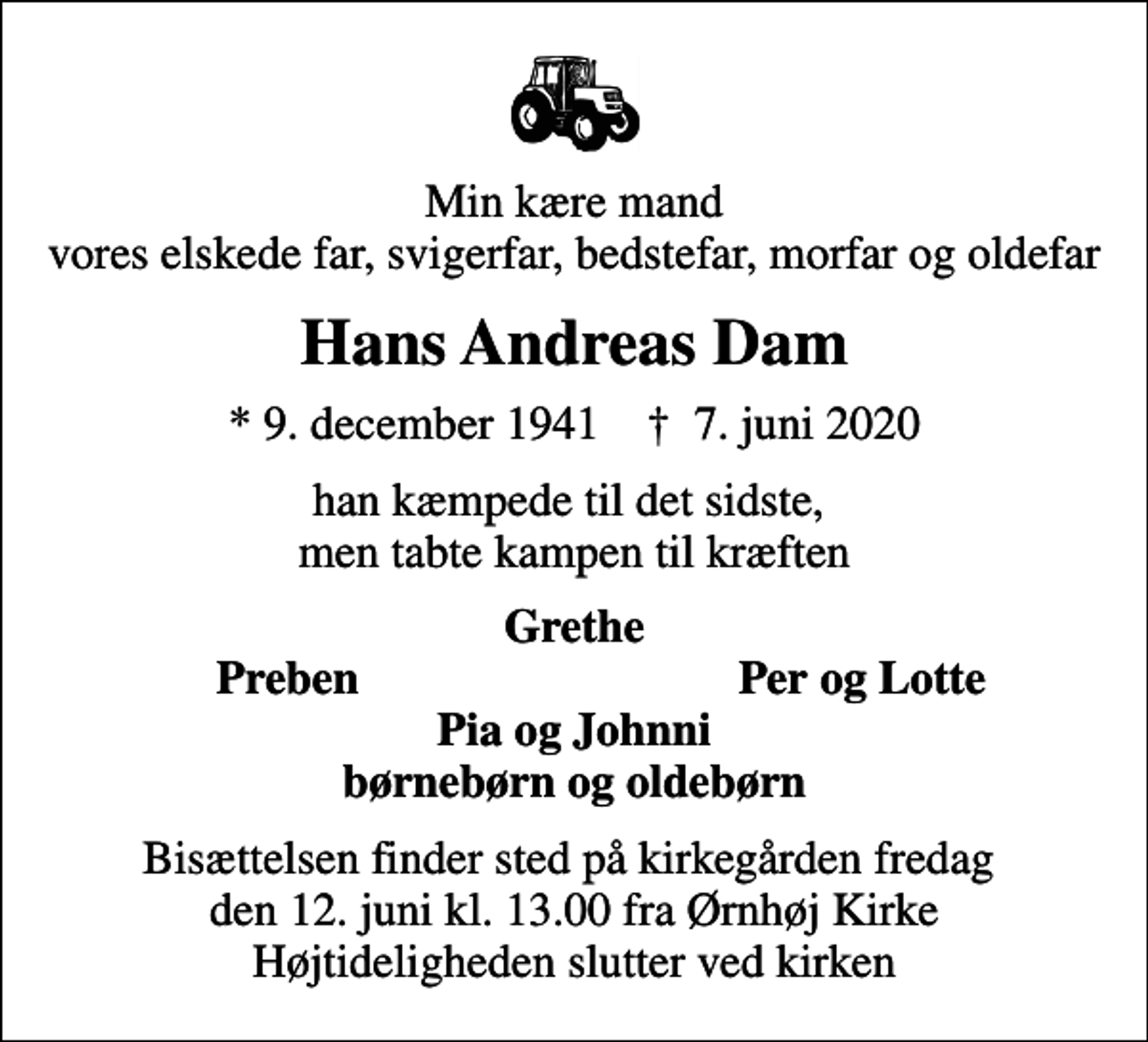 <p>Min kære mand vores elskede far, svigerfar, bedstefar, morfar og oldefar<br />Hans Andreas Dam<br />* 9. december 1941 ✝ 7. juni 2020<br />han kæmpede til det sidste, men tabte kampen til kræften<br />Grethe<br />Preben<br />Per og Lotte<br />Bisættelsen finder sted på kirkegården fredag den 12. juni kl. 13.00 fra Ørnhøj Kirke Højtideligheden slutter ved kirken</p>