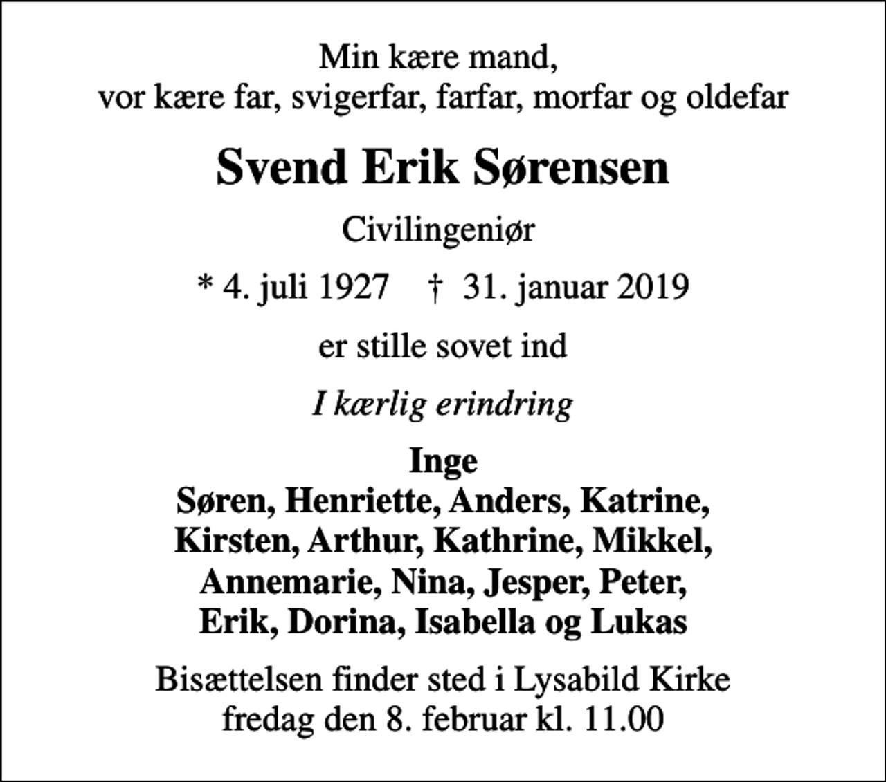 <p>Min kære mand, vor kære far, svigerfar, farfar, morfar og oldefar<br />Svend Erik Sørensen<br />Civilingeniør<br />* 4. juli 1927 ✝ 31. januar 2019<br />er stille sovet ind<br />I kærlig erindring<br />Inge Søren, Henriette, Anders, Katrine, Kirsten, Arthur, Kathrine, Mikkel, Annemarie, Nina, Jesper, Peter, Erik, Dorina, Isabella og Lukas<br />Bisættelsen finder sted i Lysabild Kirke fredag den 8. februar kl. 11.00</p>