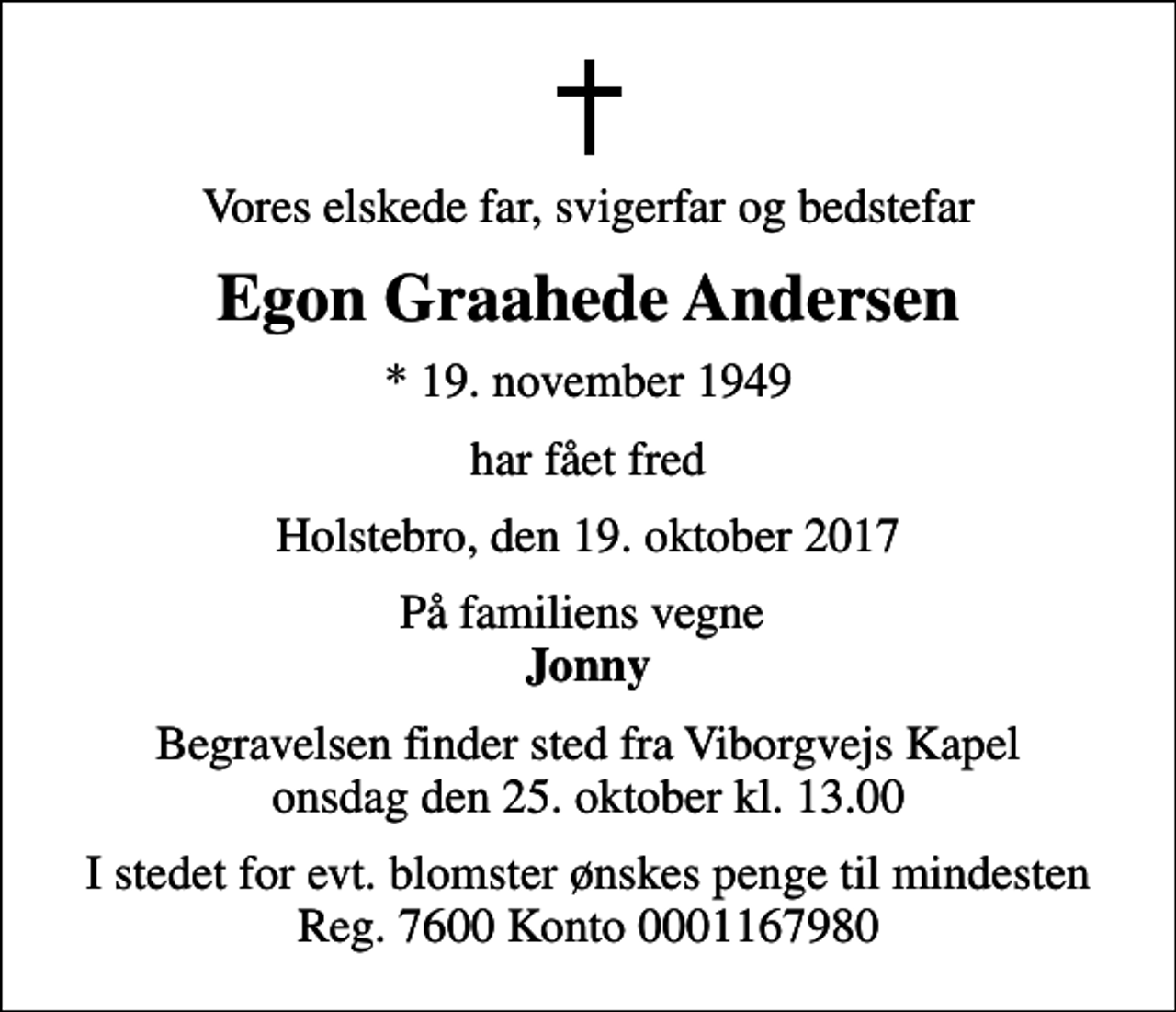 <p>Vores elskede far, svigerfar og bedstefar<br />Egon Graahede Andersen<br />* 19. november 1949<br />har fået fred<br />Holstebro, den 19. oktober 2017<br />På familiens vegne <em>Jonny<br />Begravelsen finder sted fra Viborgvejs Kapel onsdag den 25. oktober kl. 13.00<br />I stedet for evt. blomster ønskes penge til mindesten Reg. 7600 Konto 0001167980</em></p>