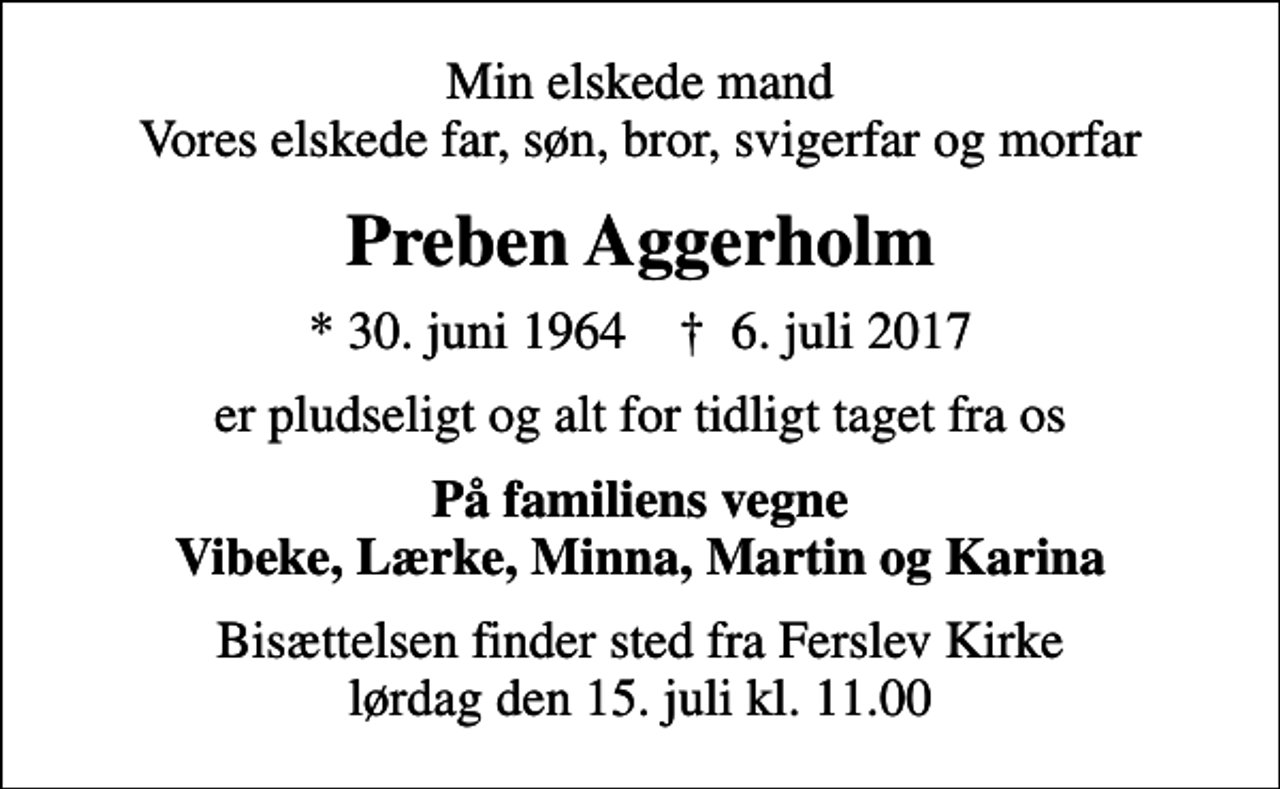 <p>Min elskede mand Vores elskede far, søn, bror, svigerfar og morfar<br />Preben Aggerholm<br />* 30. juni 1964 ✝ 6. juli 2017<br />er pludseligt og alt for tidligt taget fra os<br />På familiens vegne Vibeke, Lærke, Minna, Martin og Karina<br />Bisættelsen finder sted fra Ferslev Kirke lørdag den 15. juli kl. 11.00</p>
