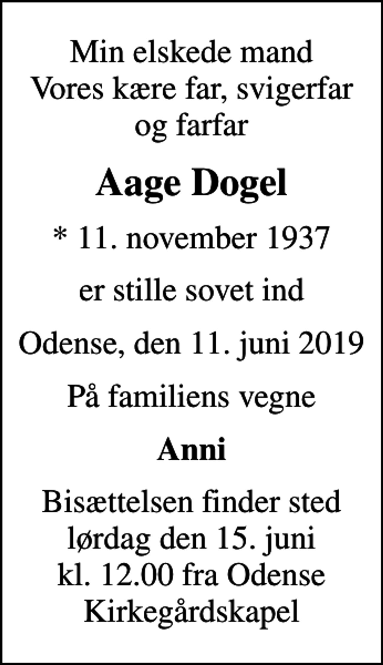 <p>Min elskede mand Vores kære far, svigerfar og farfar<br />Aage Dogel<br />* 11. november 1937<br />er stille sovet ind<br />Odense, den 11. juni 2019<br />På familiens vegne<br />Anni<br />Bisættelsen finder sted lørdag den 15. juni kl. 12.00 fra Odense Kirkegårdskapel</p>