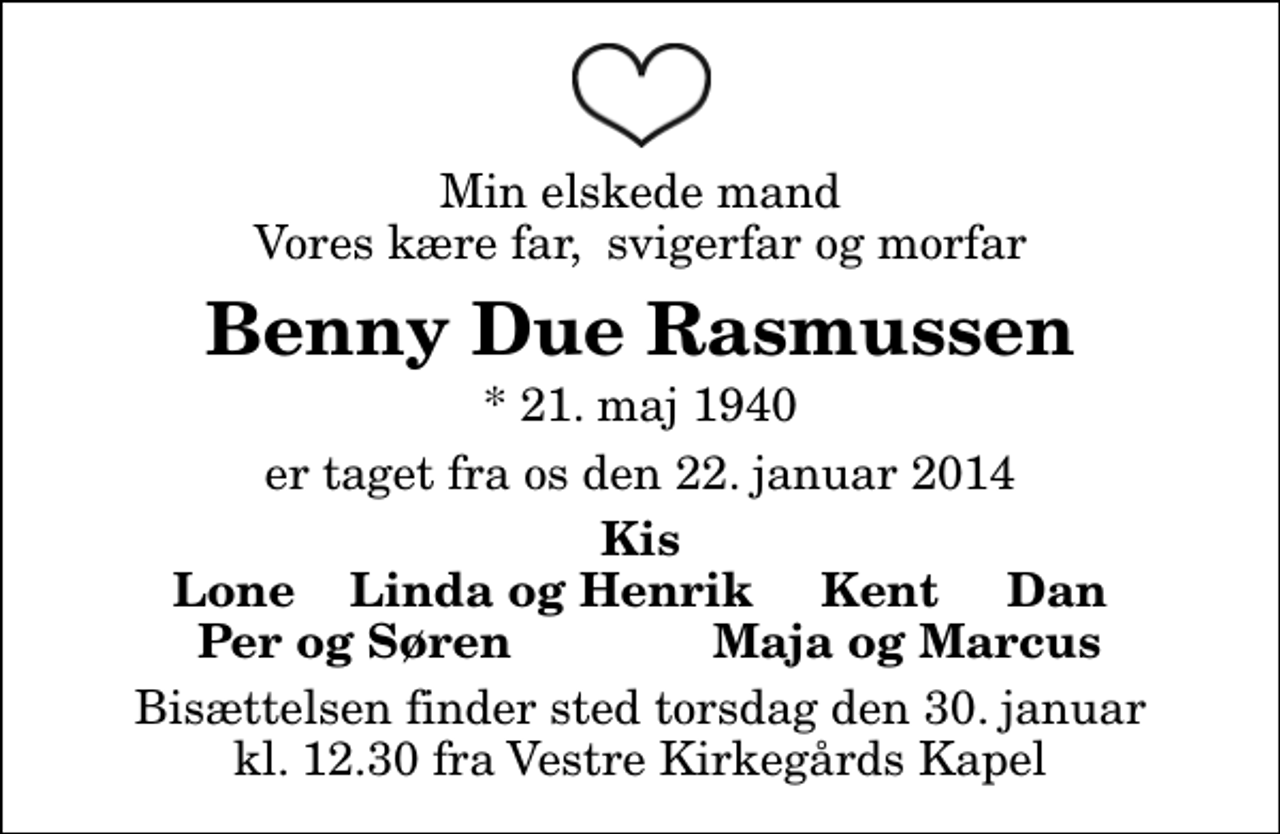 <p>Min elskede mand Vores kære far, svigerfar og morfar<br />Benny Due Rasmussen<br />* 21. maj 1940<br />er taget fra os den 22. januar 2014<br />Kis Lone Linda og Henrik Kent Dan<br />Per og Søren<br />Maja og Marcus<br />Bisættelsen finder sted torsdag den 30. januar kl. 12.30 fra Vestre Kirkegårds Kapel</p>