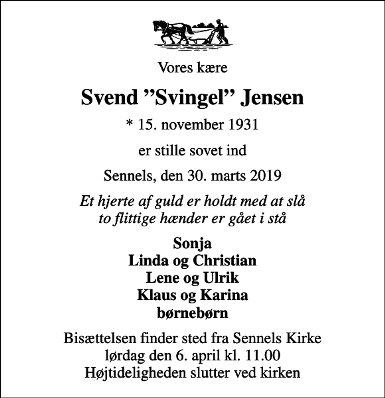 <p>Vores kære<br />Svend Svingel Jensen<br />* 15. november 1931<br />er stille sovet ind<br />Sennels, den 30. marts 2019<br />Et hjerte af guld er holdt med at slå to flittige hænder er gået i stå<br />Sonja Linda og Christian Lene og Ulrik Klaus og Karina børnebørn<br />Bisættelsen finder sted fra Sennels Kirke lørdag den 6. april kl. 11.00 Højtideligheden slutter ved kirken</p>
