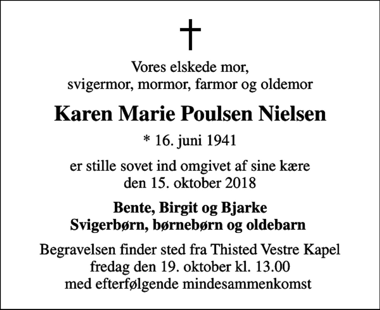 <p>Vores elskede mor, svigermor, mormor, farmor og oldemor<br />Karen Marie Poulsen Nielsen<br />* 16. juni 1941<br />er stille sovet ind omgivet af sine kære den 15. oktober 2018<br />Bente, Birgit og Bjarke Svigerbørn, børnebørn og oldebarn<br />Begravelsen finder sted fra Thisted Vestre Kapel fredag den 19. oktober kl. 13.00 med efterfølgende mindesammenkomst</p>