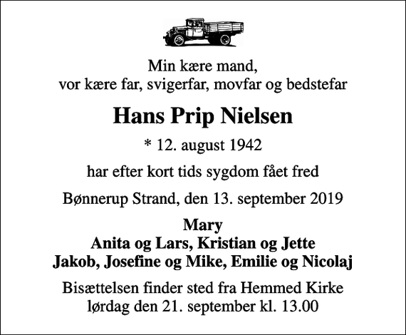 <p>Min kære mand, vor kære far, svigerfar, movfar og bedstefar<br />Hans Prip Nielsen<br />* 12. august 1942<br />har efter kort tids sygdom fået fred<br />Bønnerup Strand, den 13. september 2019<br />Mary Anita og Lars, Kristian og Jette Jakob, Josefine og Mike, Emilie og Nicolaj<br />Bisættelsen finder sted fra Hemmed Kirke lørdag den 21. september kl. 13.00</p>