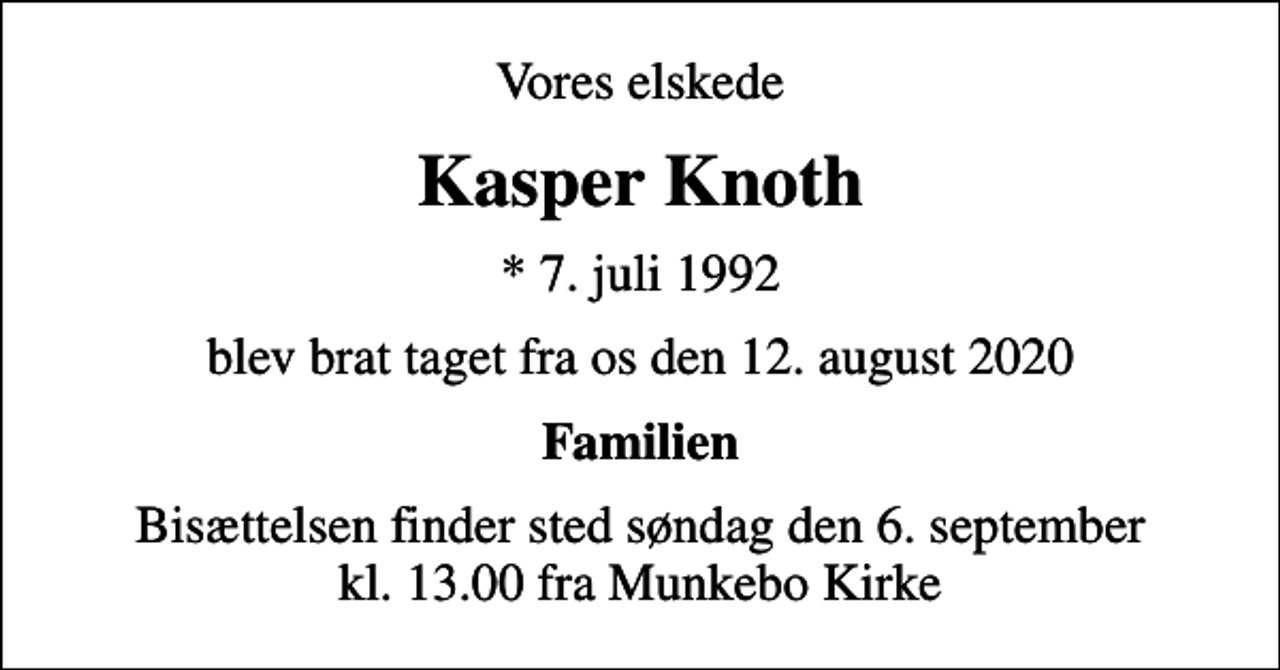 <p>Vores elskede<br />Kasper Knoth<br />* 7. juli 1992<br />blev brat taget fra os den 12. august 2020<br />Familien<br />Bisættelsen finder sted søndag den 6. september kl. 13.00 fra Munkebo Kirke</p>