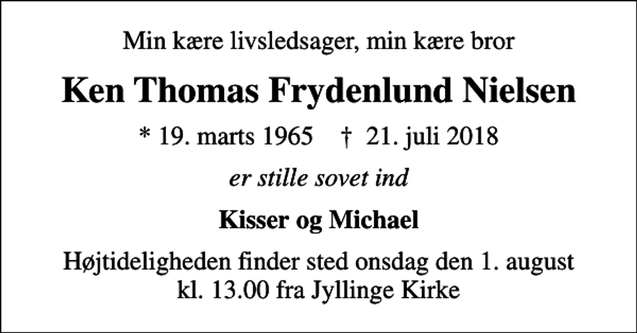 <p>Min kære livsledsager, min kære bror<br />Ken Thomas Frydenlund Nielsen<br />* 19. marts 1965 ✝ 21. juli 2018<br />er stille sovet ind<br />Kisser og Michael<br />Højtideligheden finder sted onsdag den 1. august kl. 13.00 fra Jyllinge Kirke</p>