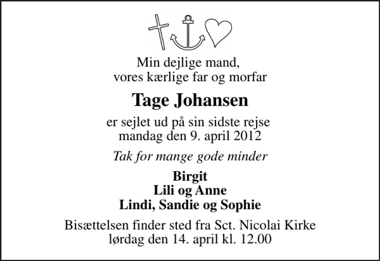 <p>Min dejlige mand, vores kærlige far og morfar<br />Tage Johansen<br />er sejlet ud på sin sidste rejse mandag den 9. april 2012<br />Tak for mange gode minder<br />Birgit Lili og Anne Lindi, Sandie og Sophie<br />Bisættelsen finder sted fra Sct. Nicolai Kirke lørdag den 14. april kl. 12.00</p>