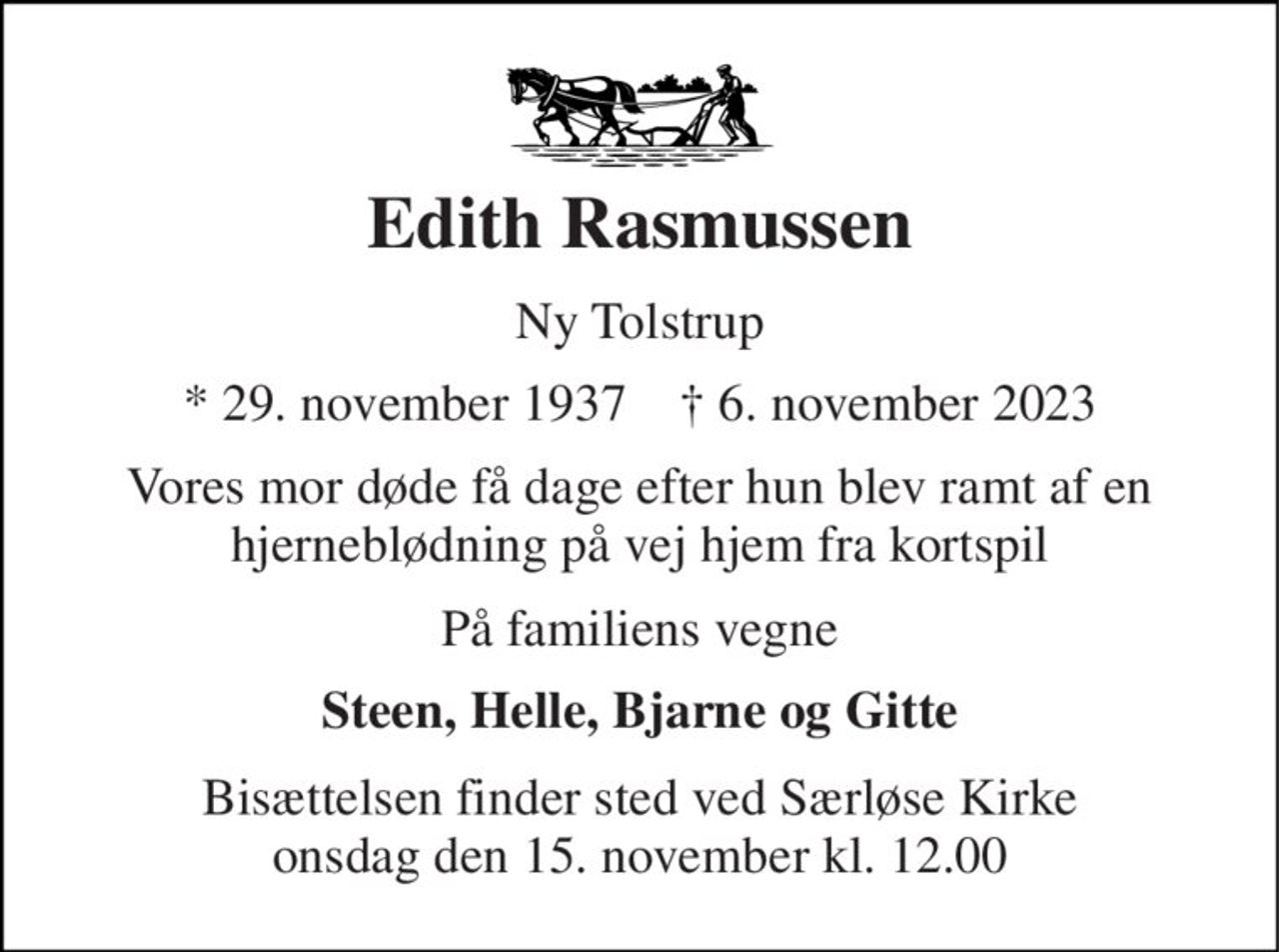 Edith Rasmussen 
Ny Tolstrup 
* 29. november 1937    ✝ 6. november 2023 
Vores mor døde få dage efter hun blev ramt af en hjerneblødning på vej hjem fra kortspil 
På familiens vegne 
Steen, Helle, Bjarne og Gitte 
Bisættelsen finder sted ved Særløse Kirke onsdag den 15. november kl. 12.00