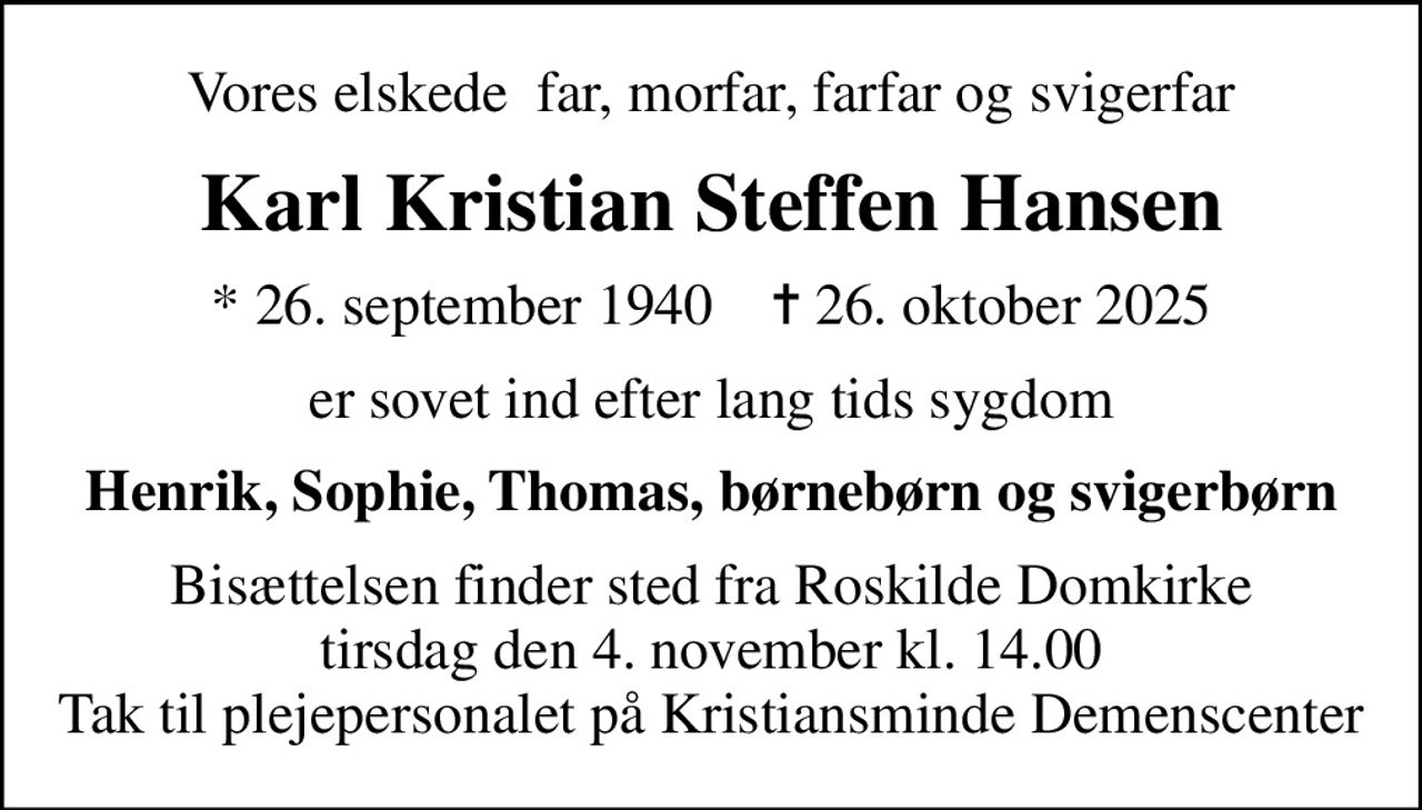 Vores elskede far, morfar, farfar og svigerfar
Karl Kristian Steffen Hansen
* 26. september 1940    ✝ 26. oktober 2025
er sovet ind efter lang tids sygdom
Henrik, Sophie, Thomas, børnebørn og svigerbørn
Bisættelsen finder sted fra Roskilde Domkirke  tirsdag den 4. november kl. 14.00  Tak til plejepersonalet på Kristiansminde Demenscenter