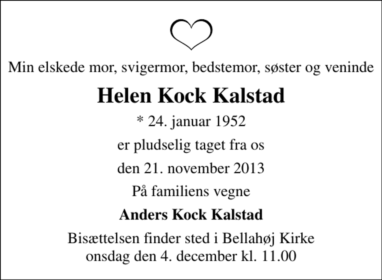 <p>Min elskede mor, svigermor, bedstemor, søster og veninde<br />Helen Kock Kalstad<br />* 24. januar 1952<br />er pludselig taget fra os<br />den 21. november 2013<br />På familiens vegne<br />Anders Kock Kalstad<br />Bisættelsen finder sted i Bellahøj Kirke onsdag den 4. december kl. 11.00</p>