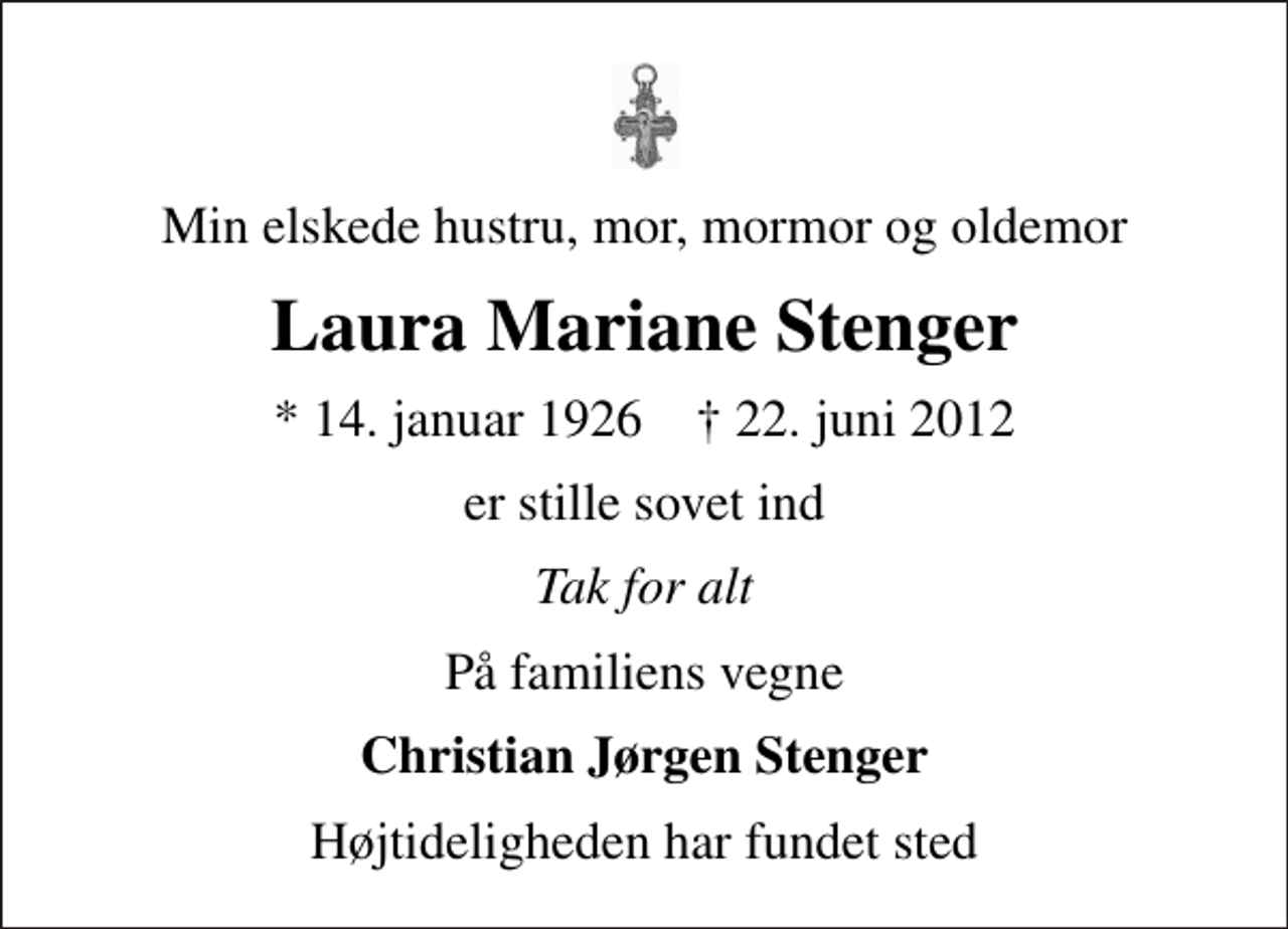 <p>Min elskede hustru, mor, mormor og oldemor<br />Laura Mariane Stenger<br />* 14. januar 1926 ✝ 22. juni 2012<br />er stille sovet ind<br />Tak for alt<br />På familiens vegne<br />Christian Jørgen Stenger<br />Højtideligheden har fundet sted</p>