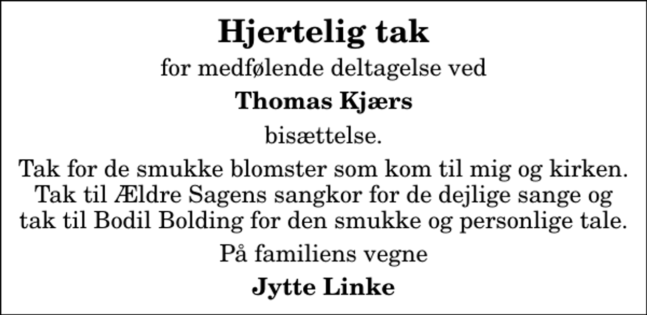 <p>Hjertelig tak<br />for medfølende deltagelse ved<br />Thomas Kjærs<br />bisættelse.<br />Tak for de smukke blomster som kom til mig og kirken. Tak til Ældre Sagens sangkor for de dejlige sange og tak til Bodil Bolding for den smukke og personlige tale.<br />På familiens vegne<br />Jytte Linke</p>