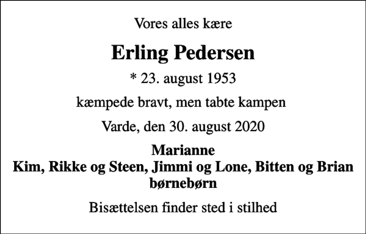 <p>Vores alles kære<br />Erling Pedersen<br />* 23. august 1953<br />kæmpede bravt, men tabte kampen<br />Varde, den 30. august 2020<br />Marianne Kim, Rikke og Steen, Jimmi og Lone, Bitten og Brian børnebørn<br />Bisættelsen finder sted i stilhed</p>