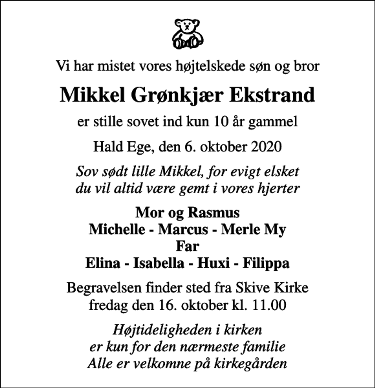 <p>Vi har mistet vores højtelskede søn og bror<br />Mikkel Grønkjær Ekstrand<br />er stille sovet ind kun 10 år gammel<br />Hald Ege, den 6. oktober 2020<br />Sov sødt lille Mikkel, for evigt elsket du vil altid være gemt i vores hjerter<br />Mor og Rasmus Michelle - Marcus - Merle My Far Elina - Isabella - Huxi - Filippa<br />Begravelsen finder sted fra Skive Kirke fredag den 16. oktober kl. 11.00<br />Højtideligheden i kirken er kun for den nærmeste familie Alle er velkomne på kirkegården</p>