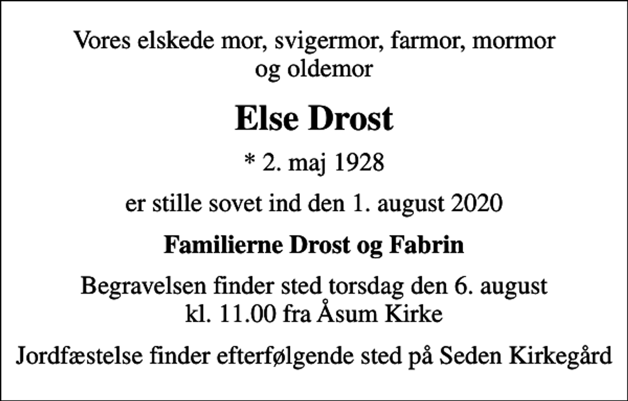 <p>Vores elskede mor, svigermor, farmor, mormor og oldemor<br />Else Drost<br />* 2. maj 1928<br />er stille sovet ind den 1. august 2020<br />Familierne Drost og Fabrin<br />Begravelsen finder sted torsdag den 6. august kl. 11.00 fra Åsum Kirke<br />Jordfæstelse finder efterfølgende sted på Seden Kirkegård</p>