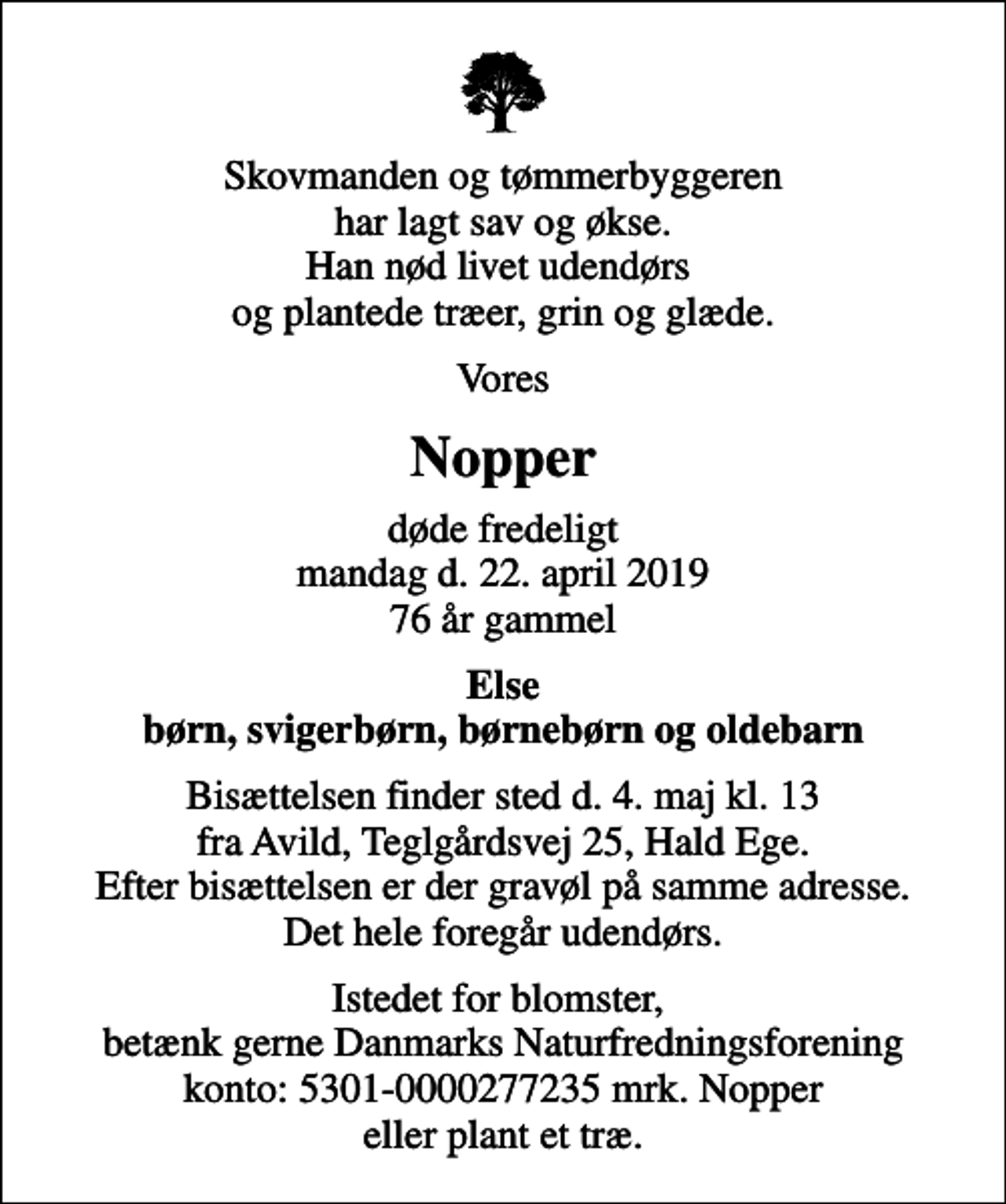 <p>Skovmanden og tømmerbyggeren har lagt sav og økse. Han nød livet udendørs og plantede træer, grin og glæde.<br />Vores<br />Nopper<br />døde fredeligt mandag d. 22. april 2019 76 år gammel<br />Else børn, svigerbørn, børnebørn og oldebarn<br />Bisættelsen finder sted d. 4. maj kl. 13 fra Avild, Teglgårdsvej 25, Hald Ege. Efter bisættelsen er der gravøl på samme adresse. Det hele foregår udendørs.<br />Istedet for blomster, betænk gerne Danmarks Naturfredningsforening konto: 5301-0000277235 mrk. Nopper eller plant et træ.</p>