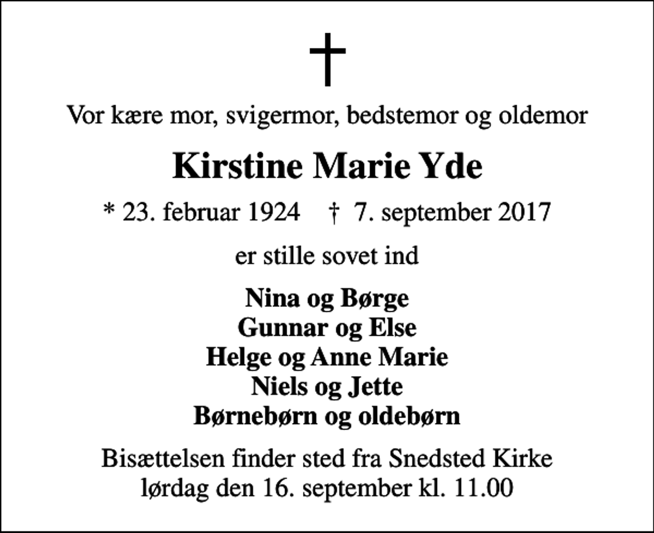 <p>Vor kære mor, svigermor, bedstemor og oldemor<br />Kirstine Marie Yde<br />* 23. februar 1924 ✝ 7. september 2017<br />er stille sovet ind<br />Nina og Børge Gunnar og Else Helge og Anne Marie Niels og Jette Børnebørn og oldebørn<br />Bisættelsen finder sted fra Snedsted Kirke lørdag den 16. september kl. 11.00</p>