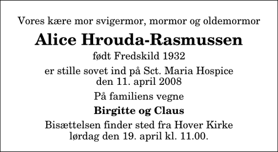 <p>Vores kære mor svigermor, mormor og oldemormor<br />Alice Hrouda-Rasmussen<br />født Fredskild 1932<br />er stille sovet ind på Sct. Maria Hospice den 11. april 2008<br />På familiens vegne<br />Birgitte og Claus<br />Bisættelsen finder sted fra Hover Kirke, Vejle lørdag den 19. april kl. 11.00</p>