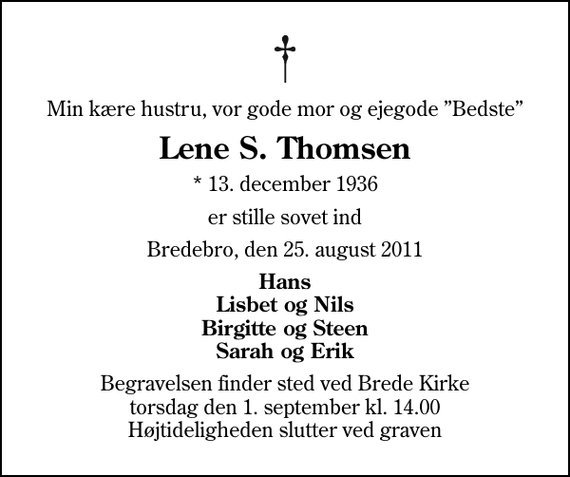 <p>Min kære hustru, vor gode mor og ejegode Bedste<br />Lene S. Thomsen<br />* 13. december 1936<br />er stille sovet ind<br />Bredebro, den 25. august 2011<br />Hans Lisbet og Nils Birgitte og Steen Sarah og Erik<br />Begravelsen finder sted ved Brede Kirke torsdag den 1. september kl. 14.00 Højtideligheden slutter ved graven</p>