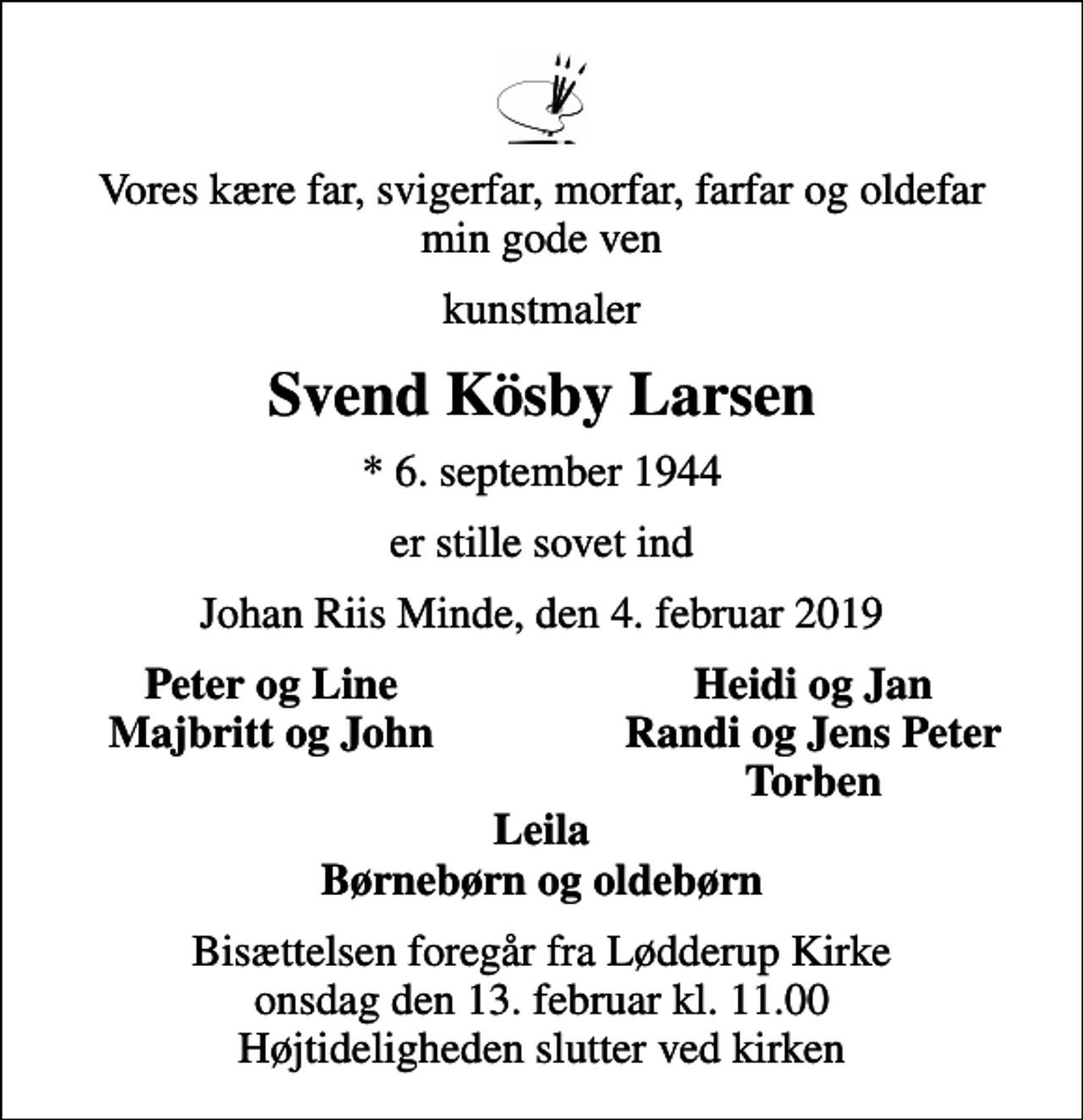 <p>Vores kære far, svigerfar, morfar, farfar og oldefar min gode ven<br />kunstmaler<br />Svend Kösby Larsen<br />* 6. september 1944<br />er stille sovet ind<br />Johan Riis Minde, den 4. februar 2019<br />Peter og Line<br />Heidi og Jan<br />Majbritt og John<br />Randi og Jens Peter<br />Torben<br />Bisættelsen foregår fra Lødderup Kirke onsdag den 13. februar kl. 11.00 Højtideligheden slutter ved kirken</p>