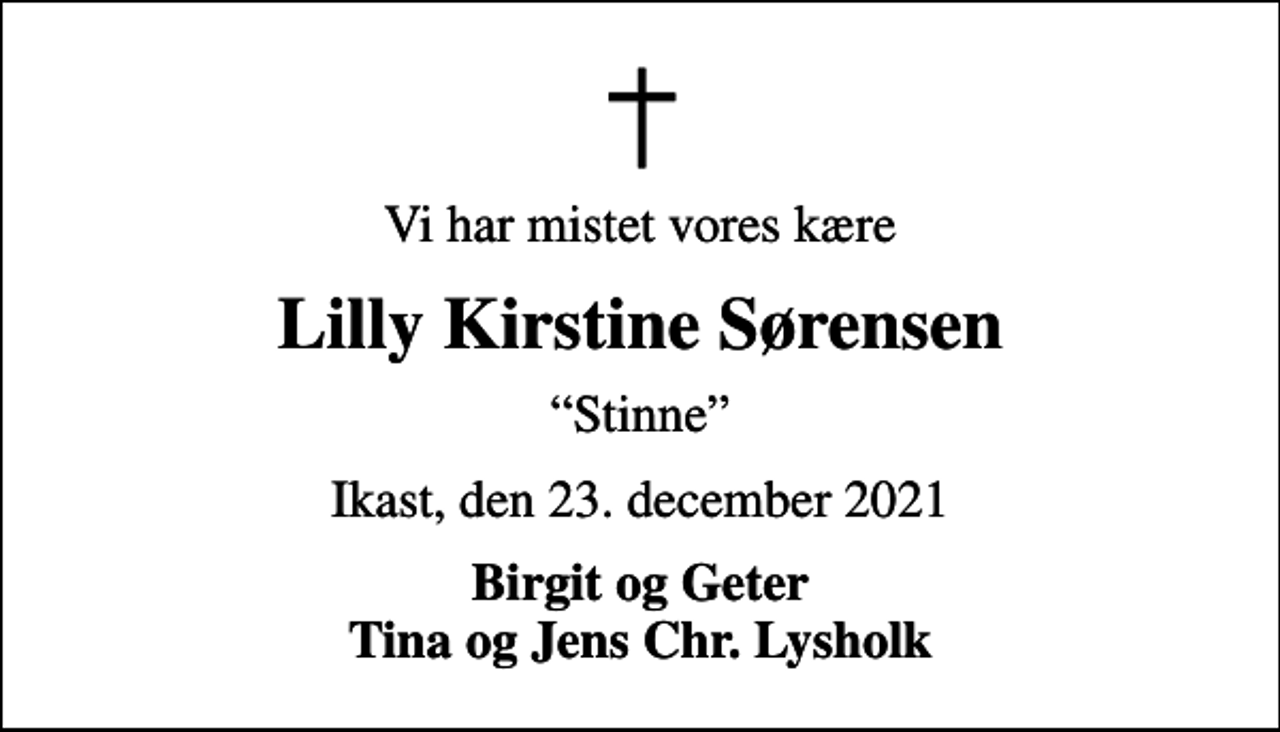 <p>Vi har mistet vores kære<br />Lilly Kirstine Sørensen<br />Stinne<br />Ikast, den 23. december 2021<br />Birgit og Geter Tina og Jens Chr. Lysholk</p>