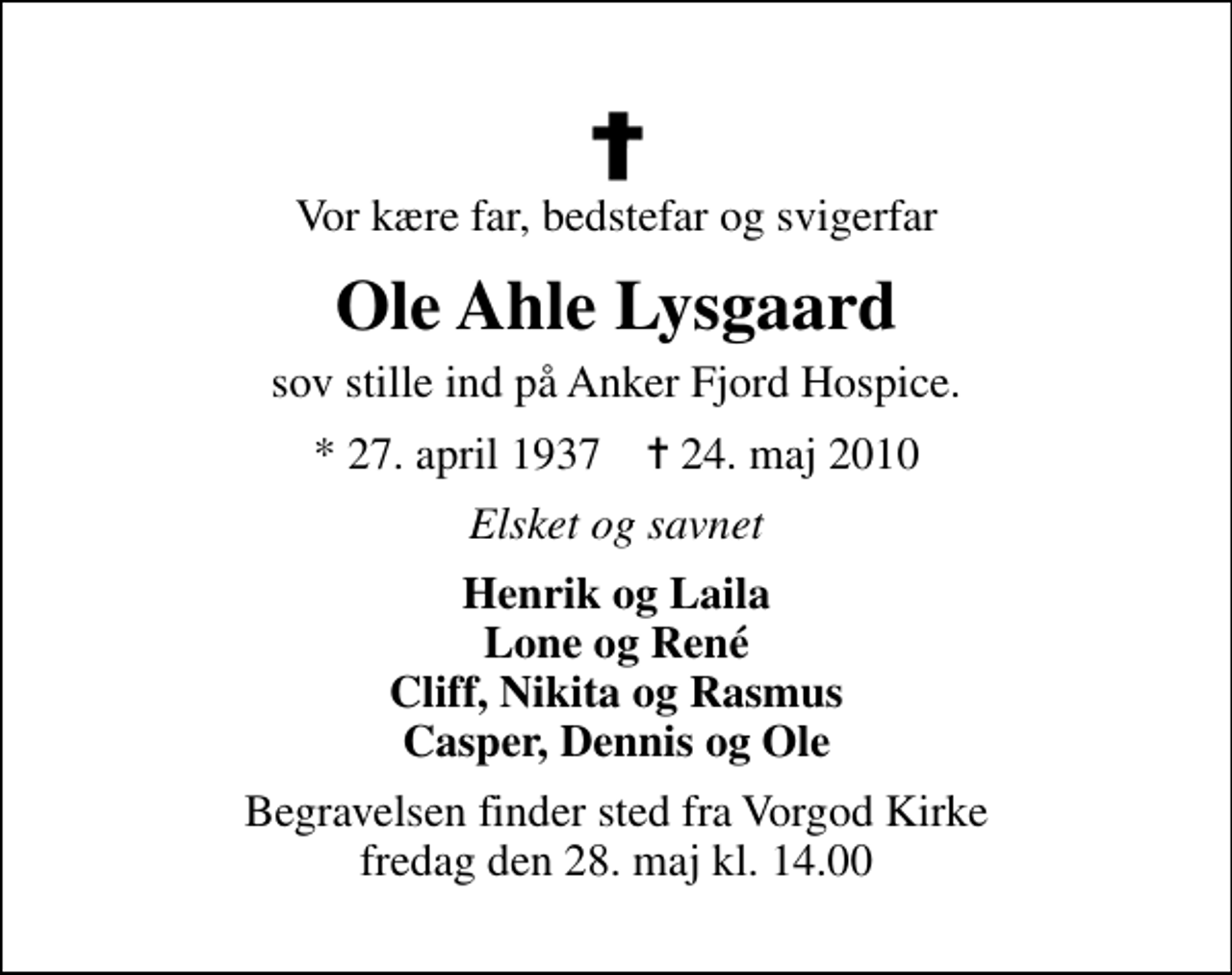 <p>Vor kære far, bedstefar og svigerfar<br />Ole Ahle Lysgaard<br />sov stille ind på Anker Fjord Hospice.<br />* 27. april 1937 ✝ 24. maj 2010<br />Elsket og savnet<br />Henrik og Laila Lone og René Cliff, Nikita og Rasmus Casper, Dennis og Ole<br />Begravelsen finder sted fra Vorgod Kirke fredag den 28. maj kl. 14.00</p>