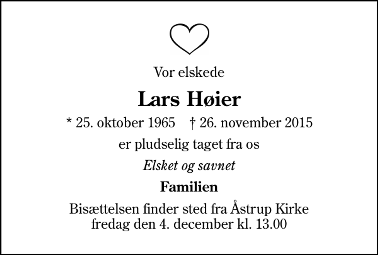 <p>Vor elskede<br />Lars Høier<br />* 25. oktober 1965 ✝ 26. november 2015<br />er pludselig taget fra os<br />Elsket og savnet<br />Familien<br />Bisættelsen finder sted fra Åstrup Kirke fredag den 4. december kl. 13.00</p>