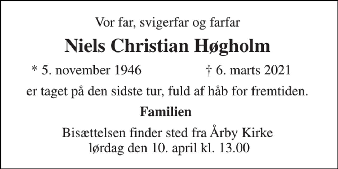 <p>Vor far, svigerfar og farfar<br />Niels Christian Høgholm<br />* 5. november 1946<br />✝ 6. marts 2021<br />er taget på den sidste tur, fuld af håb for fremtiden.<br />Familien<br />Bisættelsen​ finder sted fra Årby Kirke lørdag den 10. april​ kl. 13.00</p>