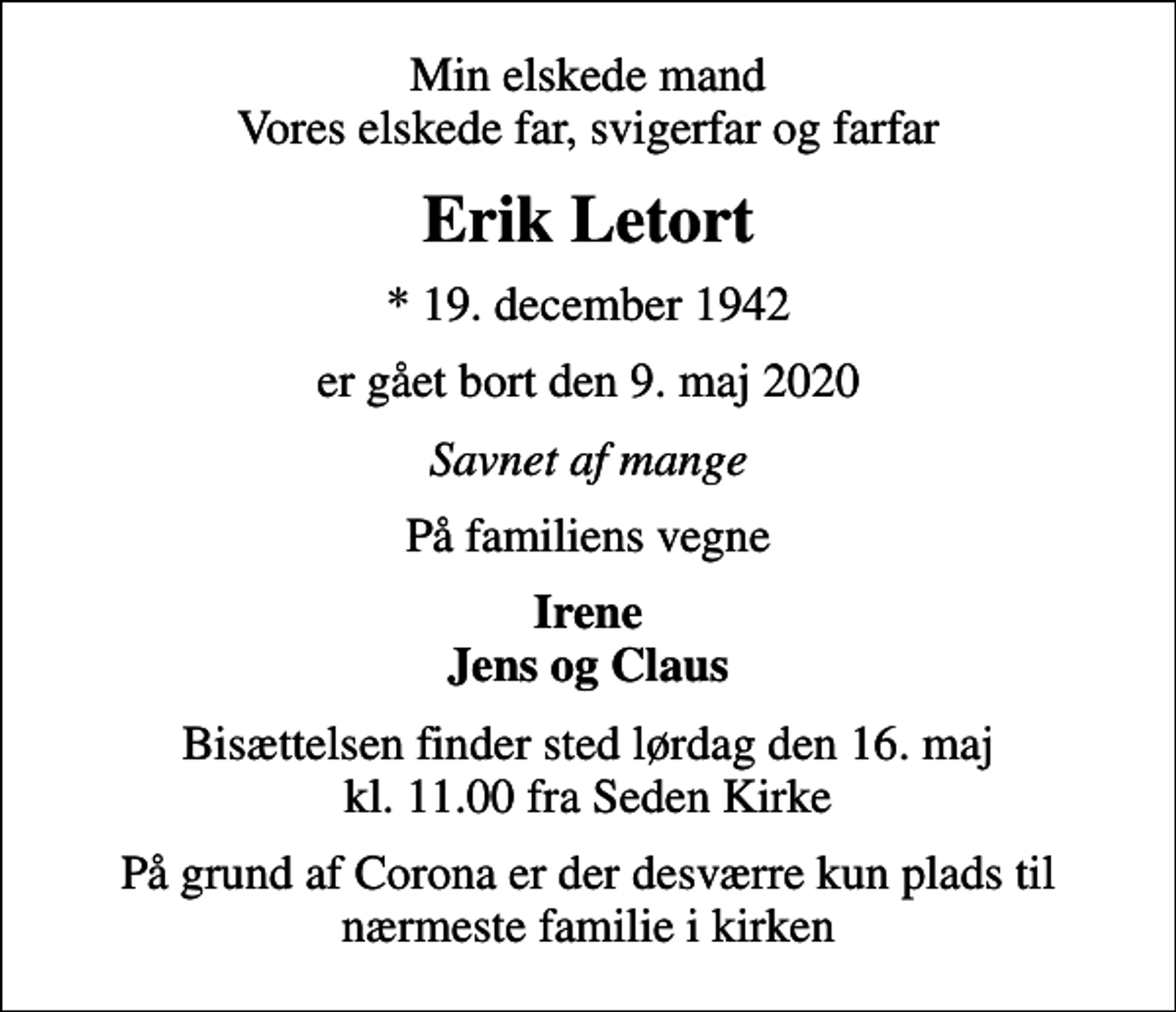 <p>Min elskede mand Vores elskede far, svigerfar og farfar<br />Erik Letort<br />* 19. december 1942<br />er gået bort den 9. maj 2020<br />Savnet af mange<br />På familiens vegne<br />Irene Jens og Claus<br />Bisættelsen finder sted lørdag den 16. maj kl. 11.00 fra Seden Kirke<br />På grund af Corona er der desværre kun plads til nærmeste familie i kirken</p>