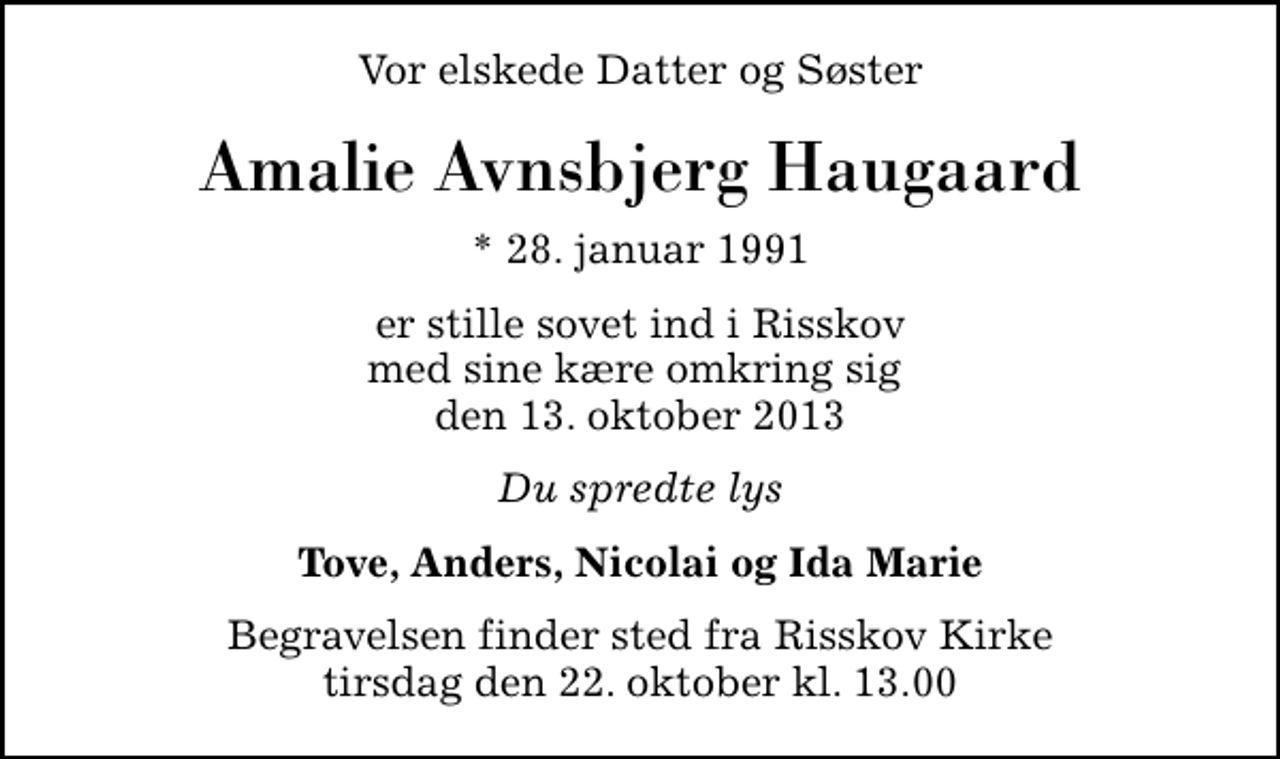 <p>Vor elskede Datter og Søster<br />Amalie Avnsbjerg Haugaard<br />* 28. januar 1991<br />er stille sovet ind i Risskov med sine kære omkring sig den 13. oktober 2013<br />Du spredte lys<br />Tove, Anders, Nicolai og Ida Marie<br />Begravelsen finder sted fra Risskov Kirke tirsdag den 22. oktober kl. 13.00</p>