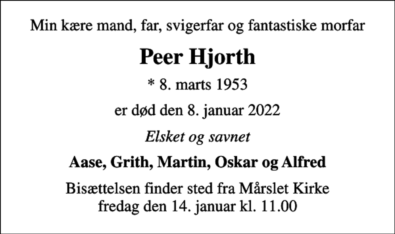 <p>Min kære mand, far, svigerfar og fantastiske morfar<br />Peer Hjorth<br />* 8. marts 1953<br />er død den 8. januar 2022<br />Elsket og savnet<br />Aase, Grith, Martin, Oskar og Alfred<br />Bisættelsen finder sted fra Mårslet Kirke fredag den 14. januar kl. 11.00</p>