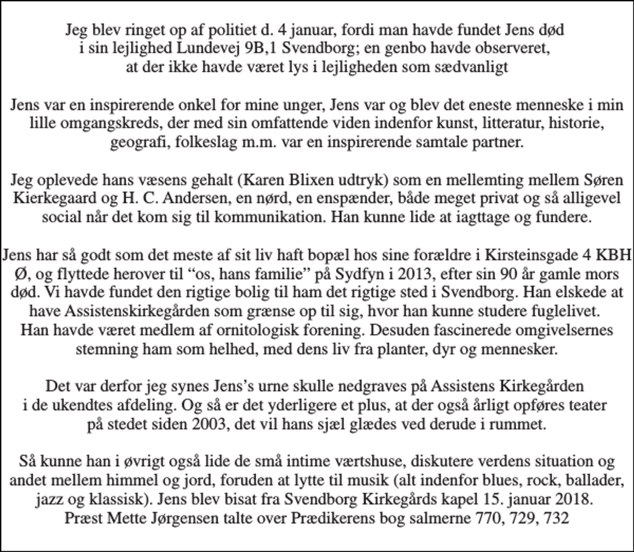 <p>Jeg blev ringet op af politiet d. 4 januar, fordi man havde fundet Jens død i sin lejlighed Lundevej 9B,1 Svendborg; en genbo havde observeret, at der ikke havde været lys i lejligheden som sædvanligt Jens var en inspirerende onkel for mine unger, Jens var og blev det eneste menneske i min lille omgangskreds, der med sin omfattende viden indenfor kunst, litteratur, historie, geografi, folkeslag m.m. var en inspirerende samtale partner. Jeg oplevede hans væsens gehalt (Karen Blixen udtryk) som en mellemting mellem Søren Kierkegaard og H. C. Andersen, en nørd, en enspænder, både meget privat og så alligevel social når det kom sig til kommunikation. Han kunne lide at iagttage og fundere. Jens har så godt som det meste af sit liv haft bopæl hos sine forældre i Kirsteinsgade 4 KBH Ø, og flyttede herover til “os, hans familie” på Sydfyn i 2013, efter sin 90 år gamle mors død. Vi havde fundet den rigtige bolig til ham det rigtige sted i Svendborg. Han elskede at have Assistenskirkegården som grænse op til sig, hvor han kunne studere fuglelivet. Han havde været medlem af ornitologisk forening. Desuden fascinerede omgivelsernes stemning ham som helhed, med dens liv fra planter, dyr og mennesker. Det var derfor jeg synes Jens’s urne skulle nedgraves på Assistens Kirkegården i de ukendtes afdeling. Og så er det yderligere et plus, at der også årligt opføres teater på stedet siden 2003, det vil hans sjæl glædes ved derude i rummet. Så kunne han i øvrigt også lide de små intime værtshuse, diskutere verdens situation og andet mellem himmel og jord, foruden at lytte til musik (alt indenfor blues, rock, ballader, jazz og klassisk). Jens blev bisat fra Svendborg Kirkegårds kapel 15. januar 2018. Præst Mette Jørgensen talte over Prædikerens bog salmerne 770, 729, 732</p>