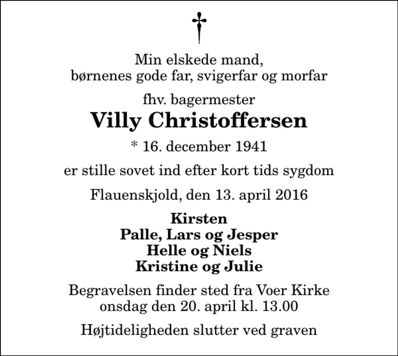 <p>Min elskede mand, børnenes gode far, svigerfar og morfar<br />fhv. bagermester<br />Villy Christoffersen<br />* 16. december 1941<br />er stille sovet ind efter kort tids sygdom<br />Flauenskjold, den 13. april 2016<br />Kirsten Palle, Lars og Jesper Helle og Niels Kristine og Julie<br />Begravelsen finder sted fra Voer Kirke onsdag den 20. april kl. 13.00 Højtideligheden slutter ved graven</p>