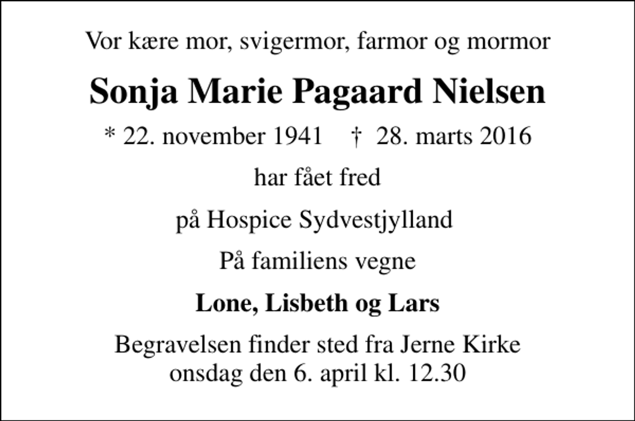 <p>Vor kære mor, svigermor, farmor og mormor<br />Sonja Marie Pagaard Nielsen<br />* 22. november 1941 ✝ 28. marts 2016<br />har fået fred<br />på Hospice Sydvestjylland<br />På familiens vegne<br />Lone, Lisbeth og Lars<br />Begravelsen finder sted fra Jerne Kirke onsdag den 6. april kl. 12.30</p>