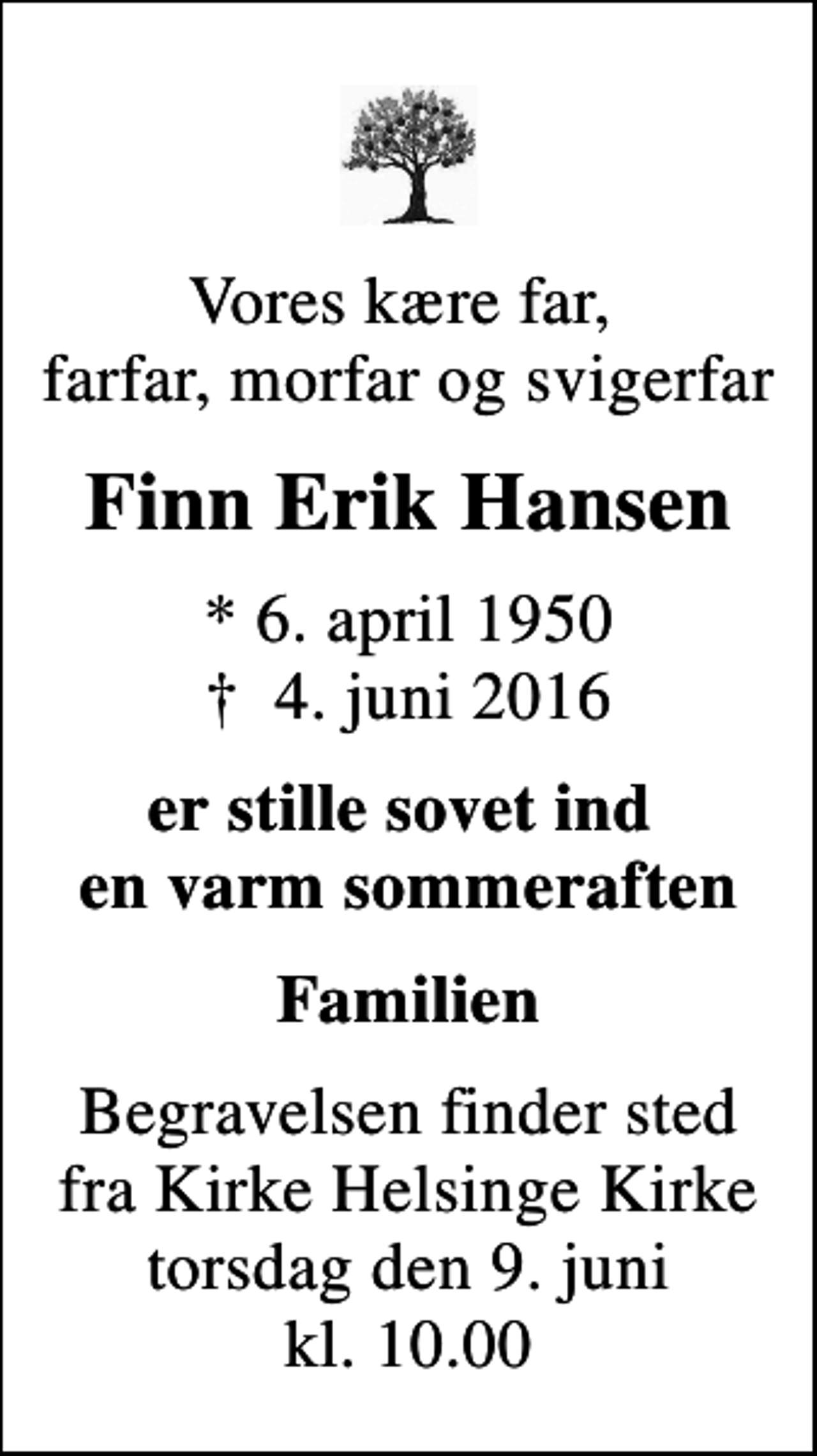 <p>Vores kære far, farfar, morfar og svigerfar<br />Finn Erik Hansen<br />* 6. april 1950<br />✝ 4. juni 2016<br />er stille sovet ind en varm sommeraften<br />Familien<br />Begravelsen finder sted fra Kirke Helsinge Kirke torsdag den 9. juni kl. 10.00</p>