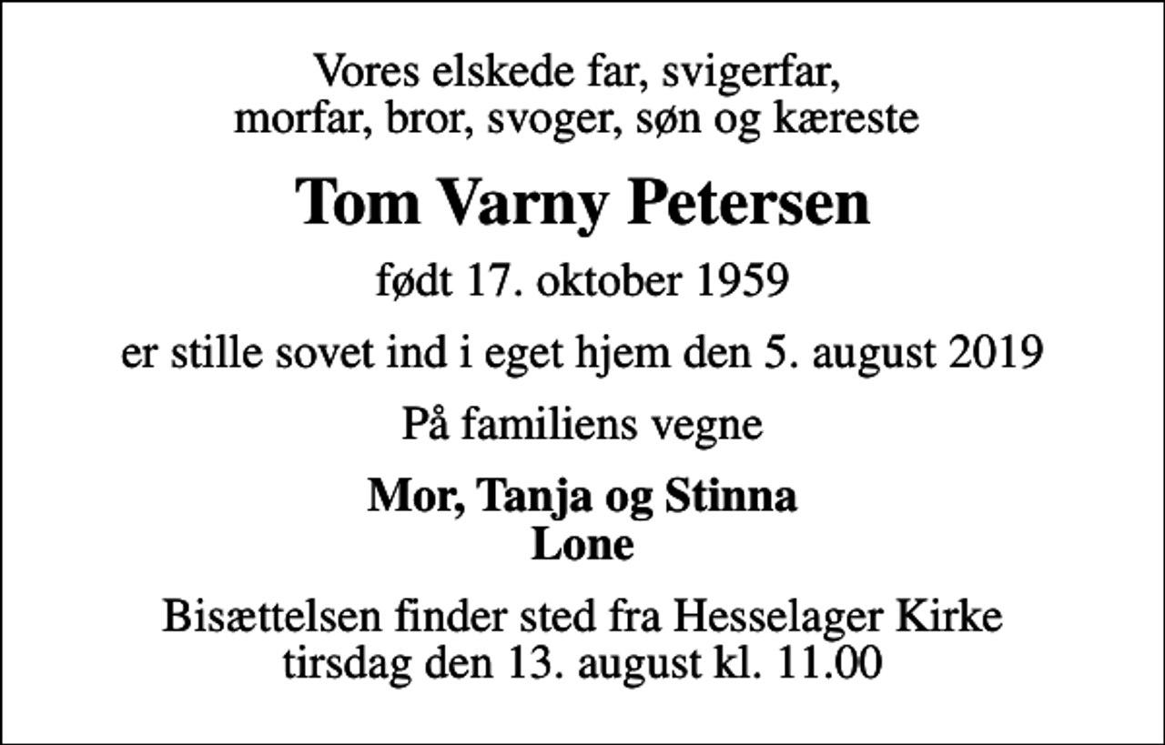 <p>Vores elskede far, svigerfar, morfar, bror, svoger, søn og kæreste<br />Tom Varny Petersen<br />født 17. oktober 1959<br />er stille sovet ind i eget hjem den 5. august 2019<br />På familiens vegne<br />Mor, Tanja og Stinna Lone<br />Bisættelsen finder sted fra Hesselager Kirke tirsdag den 13. august kl. 11.00</p>