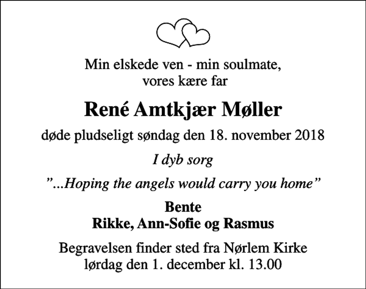 <p>Min elskede ven - min soulmate, vores kære far<br />René Amtkjær Møller<br />døde pludseligt søndag den 18. november 2018<br />I dyb sorg<br />...Hoping the angels would carry you home<br />Bente Rikke, Ann-Sofie og Rasmus<br />Begravelsen finder sted fra Nørlem Kirke lørdag den 1. december kl. 13.00</p>