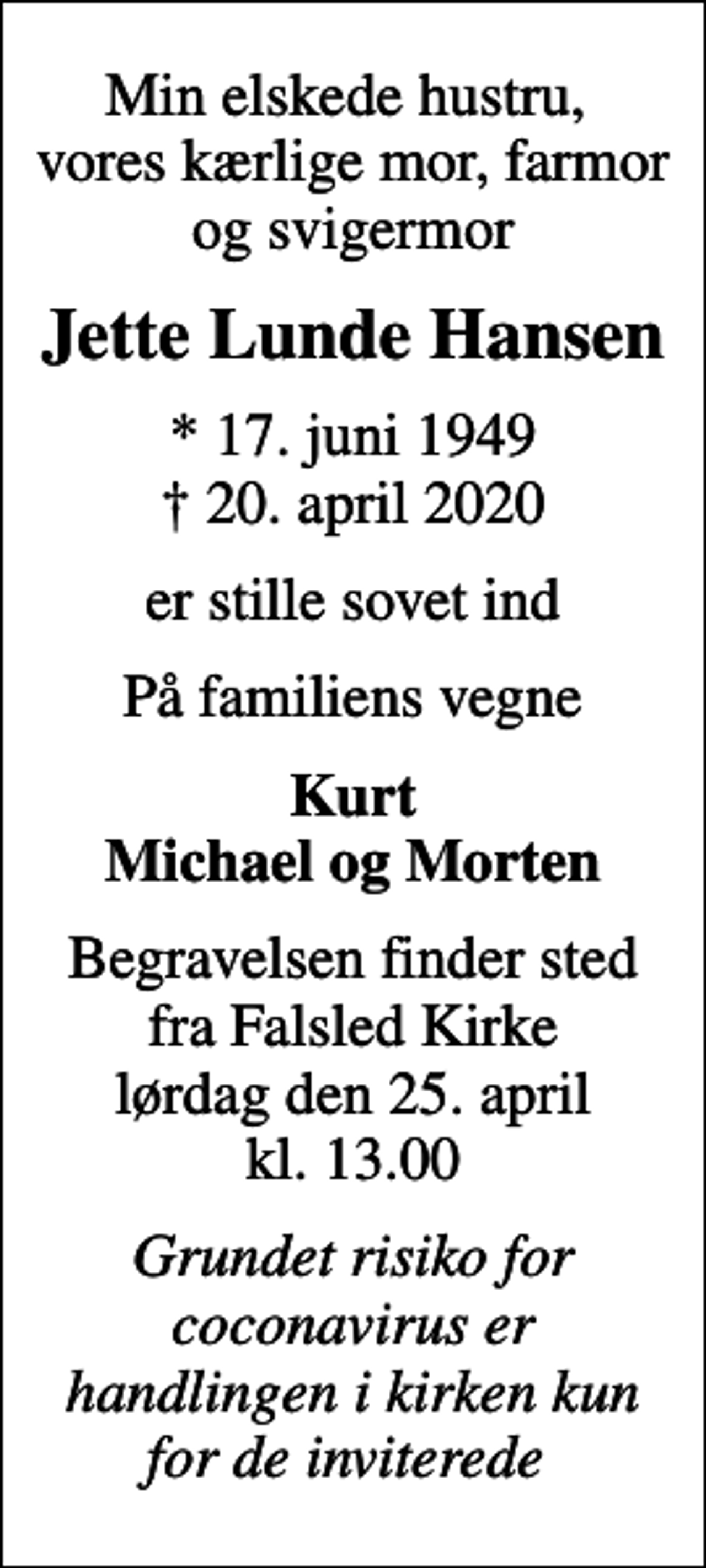 <p>Min elskede hustru, vores kærlige mor, farmor og svigermor<br />Jette Lunde Hansen<br />* 17. juni 1949<br />✝ 20. april 2020<br />er stille sovet ind<br />På familiens vegne<br />Kurt Michael og Morten<br />Begravelsen finder sted fra Falsled Kirke lørdag den 25. april kl. 13.00<br />Grundet risiko for coconavirus er handlingen i kirken kun for de inviterede</p>